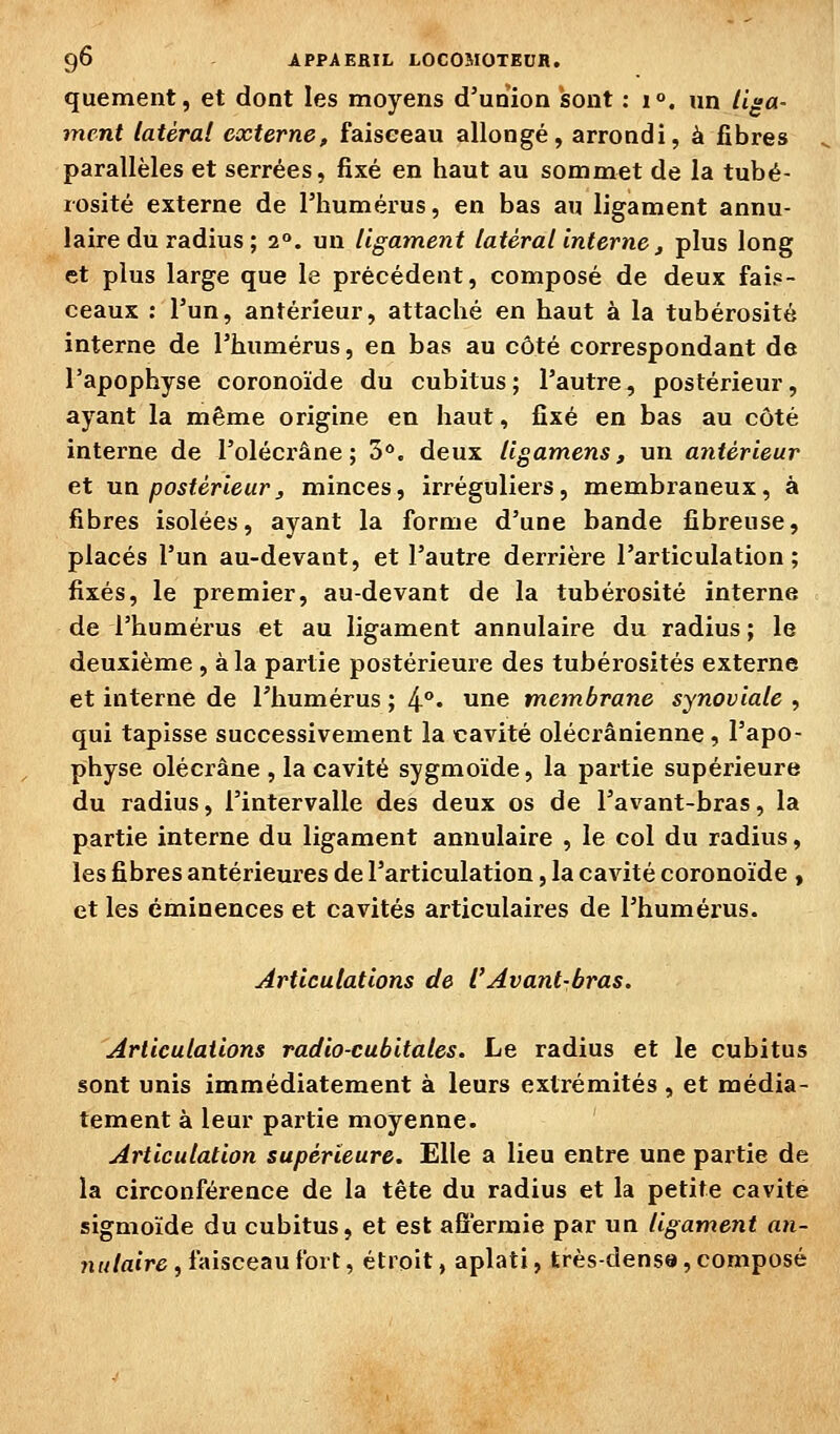 quement, et dont les moyens d'union isont : i°. un liga- ment latéral externe, faisceau allongé, arrondi, à fibres parallèles et serrées, fixé en haut au sommet de la tubé- rosité externe de l'humérus, en bas au ligament annu- laire du radius ; 2°. un ligament latéral interne ^ plus long et plus large que le précédent, composé de deux fais- ceaux : l'un, antérieur, attaché en haut à la tubérositô interne de l'humérus, en bas au côté correspondant de l'apophyse coronoïde du cubitus; l'autre, postérieur, ayant la même origine en haut, fixé en bas au côté interne de l'olécrâne ; 3<*. deux Ugamens, un antérieur et un postérieur, minces, irréguliers, membraneux, à fibres isolées, ayant la forme d'une bande fibreuse, placés l'un au-devant, et l'autre derrière l'articulation; fixés, le premier, au-devant de la tubérosité interne de l'humérus et au ligament annulaire du radius ; le deuxième , à la partie postérieure des tubérosités externe et interne de l'humérus ; 4°« une metnbrane synoviale , qui tapisse successivement la cavité olécrânienne , l'apo- physe olécrâne , la cavité sygmoïde, la partie supérieure du radius, l'intervalle des deux os de l'avant-bras, la partie interne du ligament annulaire , le col du radius, les fibres antérieures de l'articulation, la cavité coronoïde , et les éminences et cavités articulaires de l'humérus. Articulations de l'Avant-bras. Articulations radio-cubitales. Le radius et le cubitus sont unis immédiatement à leurs extrémités , et média- tement à leur partie moyenne. Articulation supérieure. Elle a lieu entre une paitie de la circonférence de la tête du radius et la petite cavité sigmoïde du cubitus, et est afîermie par un ligament an- nulaire, faisceau fort, étroit, aplati, très-densa, composé