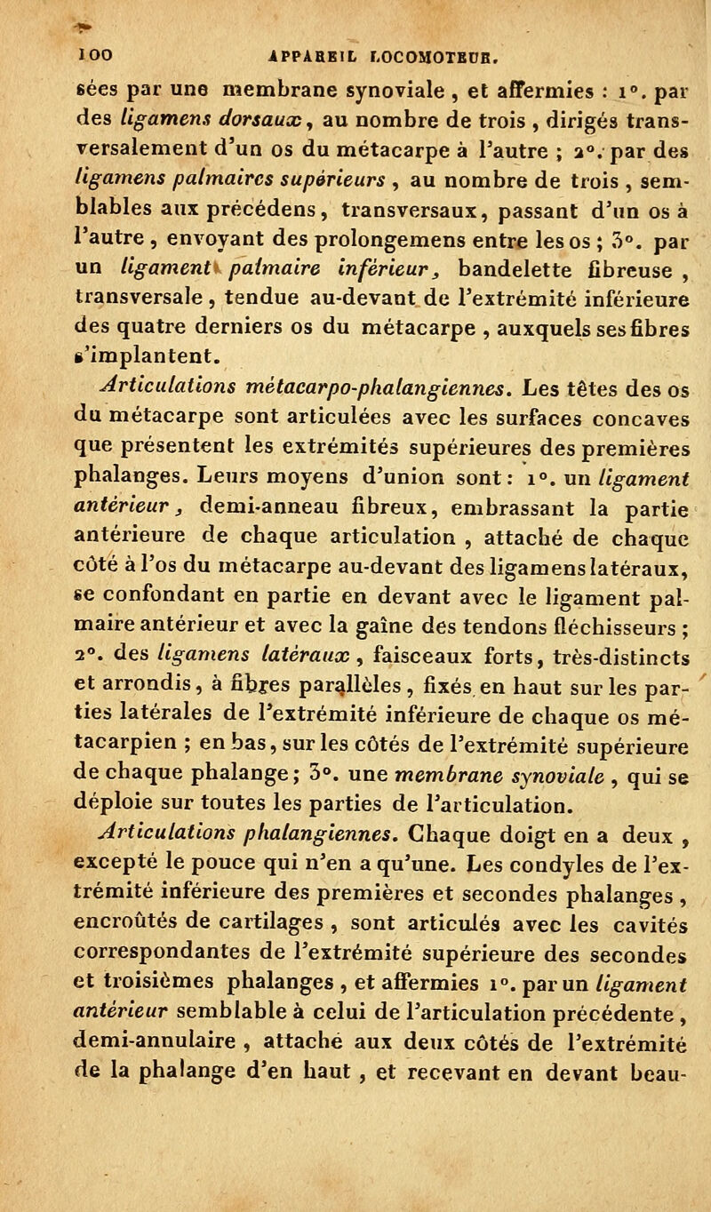 lOO iPPÀBBlt LOCOMOTSDB. sées par une membrane synoviale , et affermies : i°. par des Ugamens dorsaux^ au nombre de trois , dirigés trans- versalement d'un os du métacarpe à l'autre ; 2°. par des Ugamens palmaires supérieurs , au nombre de trois , sem- blables aux précédens, transversaux, passant d'im os à l'autre, envoyant des prolongemens entre les os ; 5°. par un ligaments paimaire inférieur, bandelette fibreuse , transversale , tendue au-devant de l'extrémité inférieure des quatre derniers os du métacarpe , auxquels ses fibres s'implantent. Articulations métacarpo-phalangiennes. Les têtes des os du métacarpe sont articulées avec les surfaces concaves que présentent les extrémités supérieures des premières phalanges. Leurs moyens d'union sont: 1°. un ligament antérieur j demi-anneau fibreux, embrassant la partie antérieure de chaque articulation , attaché de chaque côté à l'os du métacarpe au-devant des ligamens latéraux, se confondant en partie en devant avec le ligament pal- maire antérieur et avec la gaîne des tendons fléchisseurs ; 2°. des ligamens latéraux^ faisceaux forts, très-distincts et arrondis, à fibres parallèles, fixés en haut sur les par- ties latérales de l'extrémité inférieure de chaque os mé- tacarpien ; en bas, sur les côtés de l'extrémité supérieure de chaque phalange; 3°. une membrane synoviale , qui se déploie sur toutes les parties de l'articulation. Articulations phalangiennes. Chaque doigt en a deux , excepté le pouce qui n'en a qu'une. Les condyles de l'ex- trémité inférieure des premières et secondes phalanges , encroûtés de cartilages , sont articulés avec les cavités correspondantes de l'extrémité supérieure des secondes et troisièmes phalanges , et affermies 1°. par un ligament antérieur semblable à celui de l'articulation précédente , demi-annulaire , attache aux deux côtés de l'extrémité de la phalange d'en haut , et recevant en devant beau-