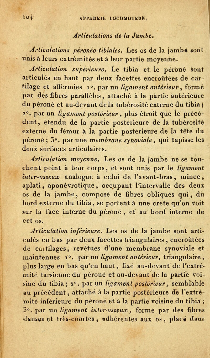 Î04 KPPXRS.lt LOCÔMOtKtJfto Arlieulailons de la Jambe, Articulations péronéo-tlbtalcs. Les os de la jambe sont unis à leurs extrémités et à leur partie moyenne. Articulation supérieure. Le tibia et le péroné sont articulés en haut par deux facettes encroûtées de car- tilage et affermies i°. par un ligament antérieur, formé par des fibres parallèles, attaché à la partie antérieure du péroné et au-devant de la tubérosité externe du tibia j 2°. par un ligament postérieur, plus étroit que le précé- dent, étendu de la partie postérieure de la tubérosité externe du fémur à la partie postérieure de la tête du péroné; 3°. par une membrane synoviale, qui tapisse les deux surfaces articulaires. Articulation moyenne. Les os de la jambe ne se tou- chent point à leur corps, et sont unis par le ligament înier-osseux analogue à celui de l'avant-bras, mince, aplati, aponévrotique, occupant l'intervalle des deux os de la jambe, composé de fibres obliques qui, du bord externe du tibia, se portent à une crête qu^on voit sur la face interne du péroné , et au bord interne dé cet os. Articulation inférieure. Les os de la jambe sont arti- culés en bas par deux facettes triangulaires , encroûtées de cartilages, i^evêtues d'une membrane synoviale et maintenues i°. par un/i^amenf onfértewr, triangulaire , plus large en bas qu'en haut, fixé au-devant de l'extré- mité tarsienne du péroné et au-devant de la partie voi- sine du tibia ; 2°. par un ligament postérieur, sembïable au précédent, attaché à la partie postérieure de l'extré- mité inférieure du péroné et à la partie voisine du tibia ; 3. par un ligament inter-osseux, formé par des fibres dsnses et très-courtes, adhérentes aux os, placé dans