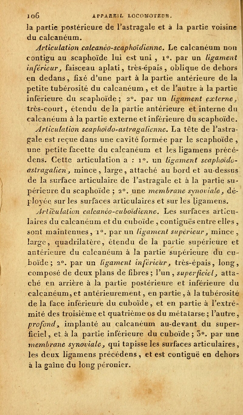 la partie postérieure de l'astragale et à la partie voisine du calcanéum. Articulation calcanéo-scaphoïdienne. Le calcanéum non contigu au scaphoïde lui est uni , i°. par un ligament inférieur, faisceau aplati, très-épais, oblique de dehors j en dedans, fixé d'une part à la partie antérieure de la petite tubérosité du calcanéum , et de l'autre à la partie inlérieure du scaplioïde ; 2°. par un ligament externe, très-court, étendu de la partie antérieure et interne du calcanéum à la partie externe et inférieure du scaphoïde. yirticulation scaplioido-astragalienne. La tête de l'astra- gale est reçue dans une cavité formée par le scaphoïde , une petite facette du calcanéum et les ligamens précé- dens. Cette articulation a ; 1». un ligament scaphoïdo- astragalicn, mince , large, attaché au bord et au-dessus^ de la surface articulaire de l'astragale et à la partie su- périeure du scaphoïde ; 2°. une membrane synoviale, dé- ployée sur les surfaces articulaires et sur les ligamens. Articulation calcanéo-cuboïdienne. Les surfaces articu- laires du calcanéum et du cuboïde , contiguës entre elles , sont mainteniies , 1°. par un ligament supérieur, mince , large, quadrilatère, étendu de la partie supérieure et antérieure du calcanéum à la partie supérieure du cu- boïde ; 2°. par un ligament inférieur, très-épais, long, composé de deux plans de fibres ; l'un , superficiel, atta- ché en arrière à la partie postérieure et inférieure du calcanéum, et antérieurement, en partie, à la tubérosité de la face inférieure du cuboïde, et en partie à l'extré- mité des troisième et quatrième os du métatarse ; l'autre, profond y implanté au calcanéum au-devant du super- ficiel , eî à la partie inférieure du cuboïde ; 3°. par une membrane synoviale, qui tapisse les surfaces articulaires , les deux ligamens précédens, et est contiguë en dehors à la gaîne du long péronier.