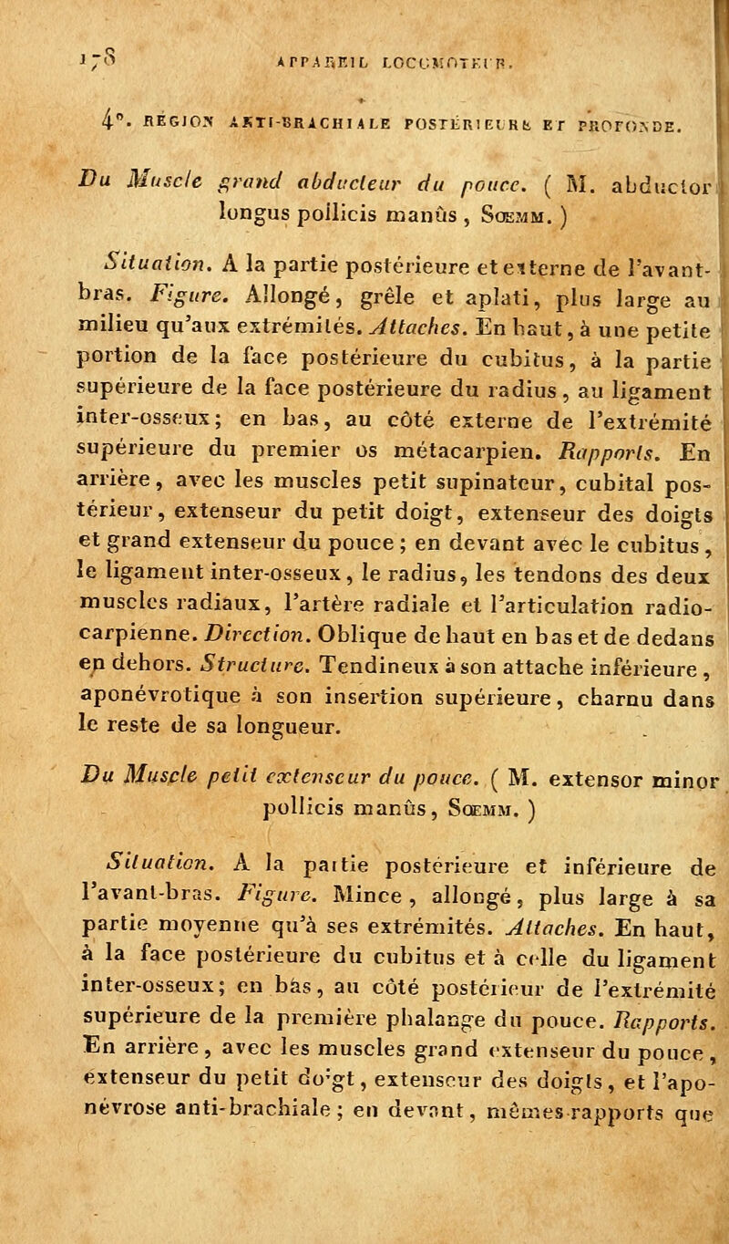 ■»7^^ APP.ARKIL r.ccr.MnTKi P. 4. BEGIOX ASTt-BRACHI.ALE POSTlini El R b, ET PROFONDE. Du Muscle grand abducteur du pouce. ( M. abducloi' longus poilicis manûs , Soeî^m. ) Situation. A la partie postérieure etetterne de l'avant- bras. Figure. Allongé, grêle et aplati, plus large au milieu qu'aux extrémités. Attaches. En haut, à une petite portion de la face postérieure du cubitus, à la partie supérieure de la face postérieure du radius, au ligament inter-osseux; en bas, au côté externe de l'extrémité supérieure du premier os métacarpien. Rapports. En arrière, avec les muscles petit supinatcur, cubital pos- térieur, extenseur du petit doigt, extenseur des doigts et grand extenseur du pouce ; en devant avec le cubitus , le ligament inter-osseux, le radius, les tendons des deux muscles radiaux, l'artère radiale et l'articulation radio- carpienne. Direction. Oblique de haut en bas et de dedans ep dehors. Structure. Tendineux à son attache inférieure , aponévrotique à son insertion supérieure, charnu dans le reste de sa longueur. Du Muscle petit extenseur du pouce. ( M. extensor minor poilicis manûs, Soemm. ) Situation. A la paitie postérieure et inférieure de l'avanl-bras. Figure. Mince, allongé, plus large à sa partie moyenne qu'à ses extrémités. Attaches. En haut, à la face postérieure du cubitus et à celle du ligament inter-osseux; en bas, au côté postéiieur de l'extrémité supérieure de la première phalange du pouce. Rapports. En arrière, avec les muscles grand extenseur du pouce, e:xtenseur du petit do^gt, extenseur des doigts, et l'apo- névrose anti-brachiale; en devont, mêmes rapports que