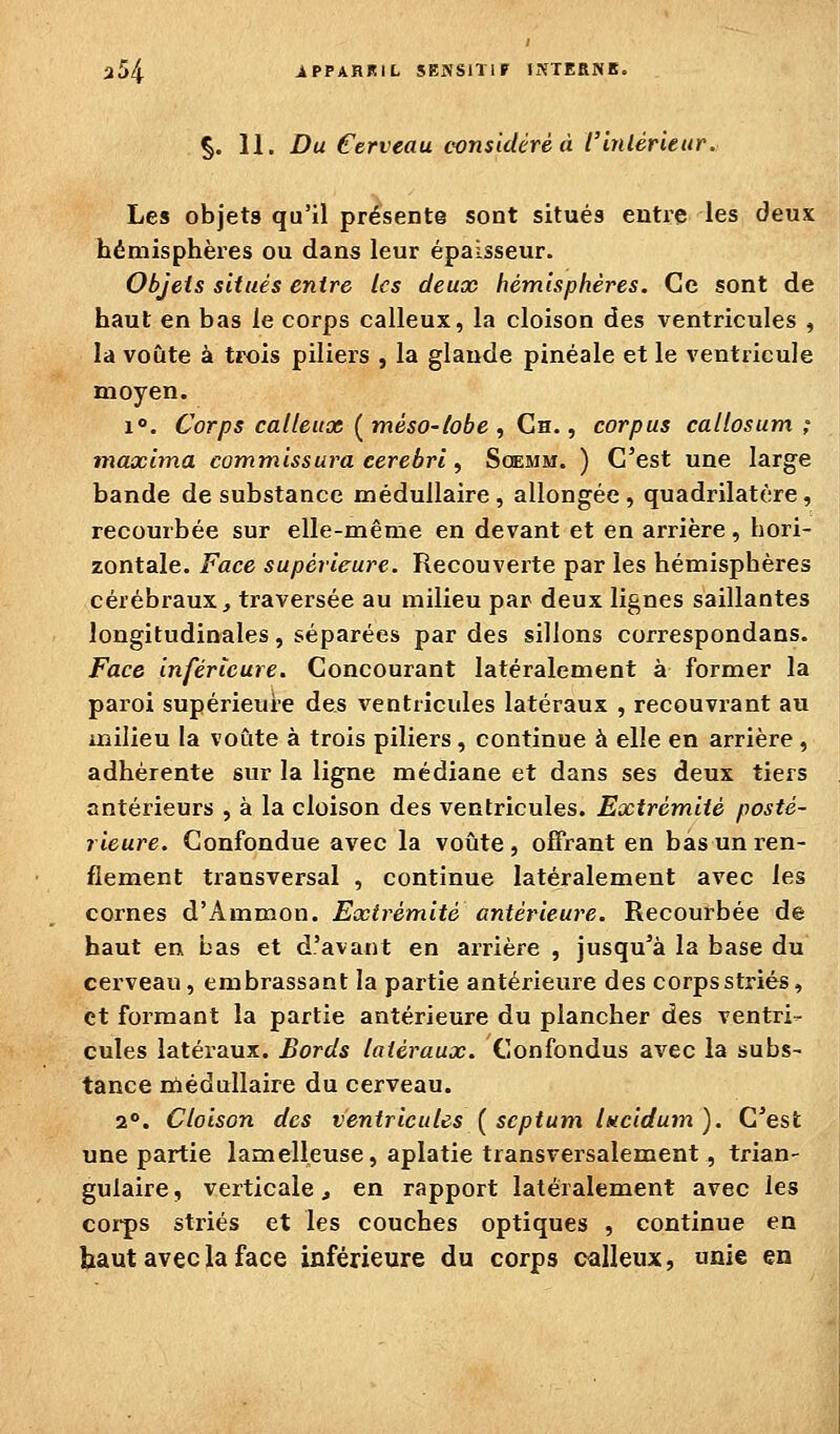 §. 11. Du Cerveau considéré à l'inlérieur. Les objets qu'il présente sont situés entre les deux hémisphères ou dans leur épaisseur. Objets situés entre les deux hémisphères. Ce sont de haut en bas le corps calleux, la cloison des ventricules , la voûte à trois piliers , la glande pinéale et le ventricule moyen. 1. Corps calleux (méso-tobe , Cn. ^ corpus callosum ; maxlina commissura cerebri, Scemm. ) C'est une large bande de substance médullaire, allongée, quadrilatère, recourbée sur elle-même en devant et en arrière, hori- zontale. Face supérieure. Recouverte par les hémisphères cérébraux, traversée au milieu par deux lignes saillantes longitudinales, séparées par des sillons correspondans. Face inférieure. Concourant latéralement à former la paroi supérieure des ventricules latéraux , recouvrant au milieu la voûte à trois piliers, continue à elle en arrière , adhérente sur la ligne médiane et dans ses deux tiers antérieurs , à la cloison des ventricules. Extrémité posté- rieure. Confondue avec la voûte , offrant en bas un ren- flement transversal , continue latéralement avec les cornes d'Ammon. Extrémité antérieure. Recourbée de haut en bas et d'avant en arrière , jusqu'à la base du cerveau, embrassant la partie antérieure des corpsstriés, et formant la partie antérieure du plancher des ventri- cules latéraux. Bords latéraux. Confondus avec la subs- tance rùédullaire du cerveau. 2*>. Cloison des ventricules { scptum lucidum). C'est une partie lamelleuse, aplatie transversalement, trian- gulaire, verticale, en rapport latéralement avec les cor-ps striés et les couches optiques , continue en haut avecla face inférieure du corps calleux, unie en