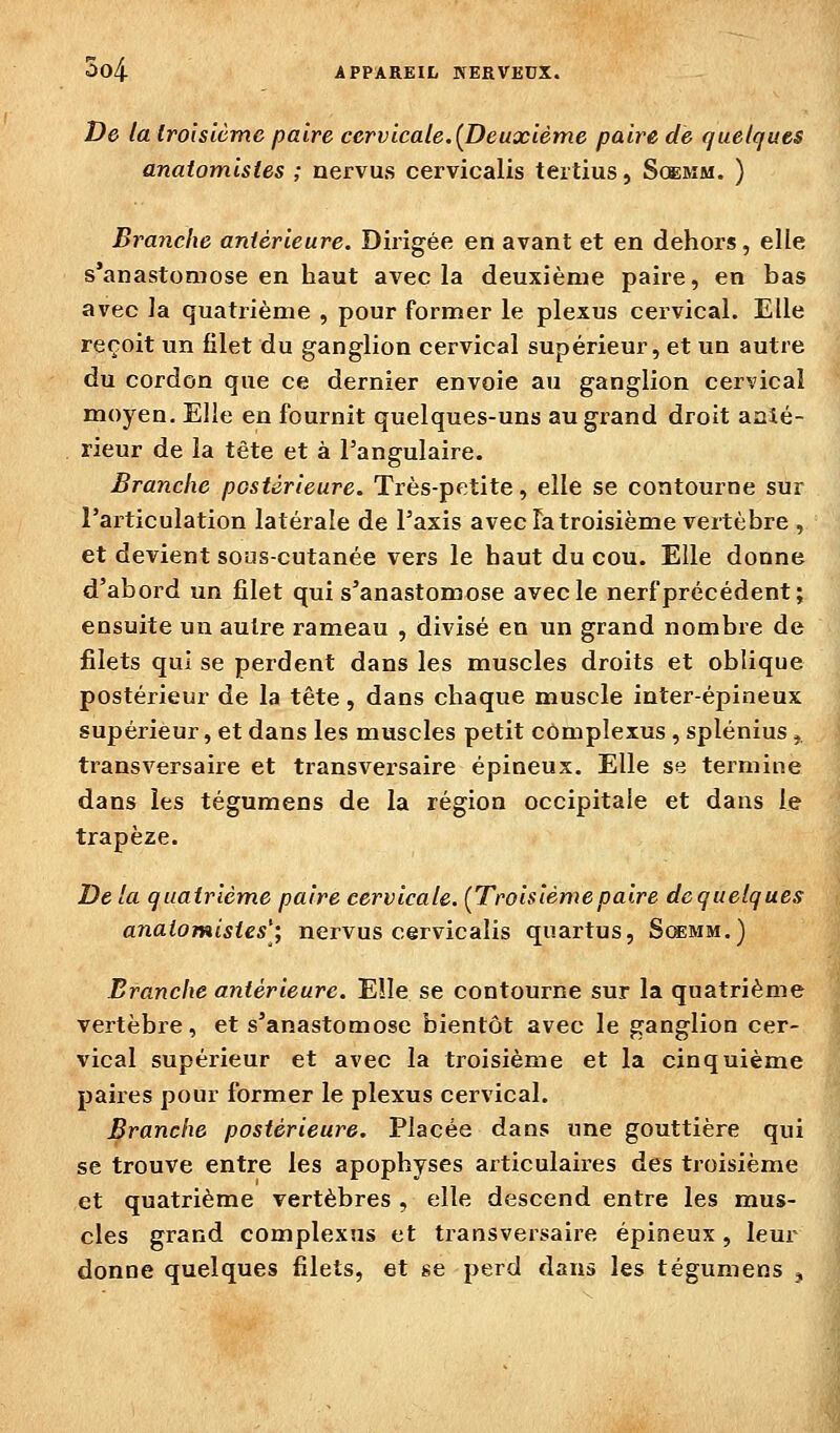 De la Iro'isiùmc paire cervicale.{Deuxième paire de quelques anatomistes ; nervus cervicalis tertius, Soemm. ) Branche antérieure. Dirigée en avant et en dehors, elle s'anastomose en haut avec la deuxième paire, en bas avec la quatrième , pour former le plexus cervical. Elle reçoit un filet du ganglion cervical supérieur, et un autre du cordon que ce dernier envoie au ganglion cervical moyen. Elle en fournit quelques-uns au grand droit aaié- rieur de la tête et à l'angulaire. Branche postérieure. Très-petite, elle se contourne sur l'articulation latérale de l'axis avec la troisième vertèbre , et devient sous-cutanée vers le haut du cou. Elle donne d'abord un filet qui s'anastomose avec le nerf précédent; ensuite un autre rameau , divisé en un grand nombre de filets qui se perdent dans les muscles droits et oblique postérieur de la tête, dans chaque muscle inter-épineux supérieur, et dans les muscles petit complexus , splénius ^ transversaire et transvex'saire épineux. Elle se termine dans les tégumens de la région occipitale et dans le trapèze. De la quatrième paire cervicale. (Troisièmepaire de quelques anatomistes'; nervus cervicalis quartus, S^mm.) Branche antérieure. EÎIe se contourne sur la quatrième vertèbre, et s'anastomose bientôt avec le ganglion cer- vical supérieur et avec la ti'oisième et la cinquième paires pour former le plexus cervical. Branche postérieure. Placée dans une gouttière qui se trouve entre les apophyses articulaires des troisième et quatrième vertèbres , elle descend entre les mus- cles grand complexus et transversaire épineux , leur donne quelques filets, et se perd dans les tégumens ,