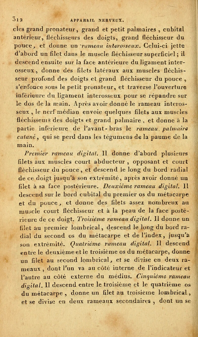 des grand pronateur, grand et petit palmaires , cubital antérieur, fléchisseurs des doigts, grand fléchisseur du pouce, et donne un 'rameau interosseux. Celui-ci jette d'abord un filet dans le muscle fléchisseur superficiel ; il descend ensuite sur la face antérieure du ligament inter- osseux , donne des filets latéraux aux muscles fléchis- seur profond des doigts et grand fléchisseur du pouce , s'enfonce sous le petit pronateur, et traverse l'ouverture inférieure du ligament interosseux pour se répandre sur le dos de la main. Après avoir donné le rameau interos- seux , le nerf médian envoie quelques filets aux muscles fléchisseurs des doigts et grand palmaire , et donne à la partie inférieure de l'avant-bras le rameau palmaire cutané, qui se perd dans les tégumens de la paume de la main. Premier rameau digital. Il donne d'abord plusieurs filets aux muscles court abducteur , opposant et court fléchisseur du pouce, et descend le long du bord radia! de ce doigt jusqu'à son extrémité, après avoir donné un filet à sa face postérieure. Deuxième rameau digital. Il descend sur le bord cubital du premier os du métacarpe et du pouce, et donne des filets assez nombreux au mui^cle court fléchisseur et à la peau de la face posté- rieure de ce doigt. Troisième rameau digital. Il donne uo filet au premier lombrical, descend le long du bord ra- dial du second os du métacarpe et de l'index, jusqu'il son extrémité. Quatrième rameau digital. Il descend entre le deuxième et le troisième os du métacarpe, donne un filet au second lombrical, et se divise en deux ra- meaux , dont Tun va au côté interne de l'indicateur et l'autre au côté externe du médius. Cinquième rameau digital. 11 descend entre le troisième et le quatrième os du métacarpe , donne un filet au troisième lombrical, et se divise en deux rameaux secondaires , dont un se