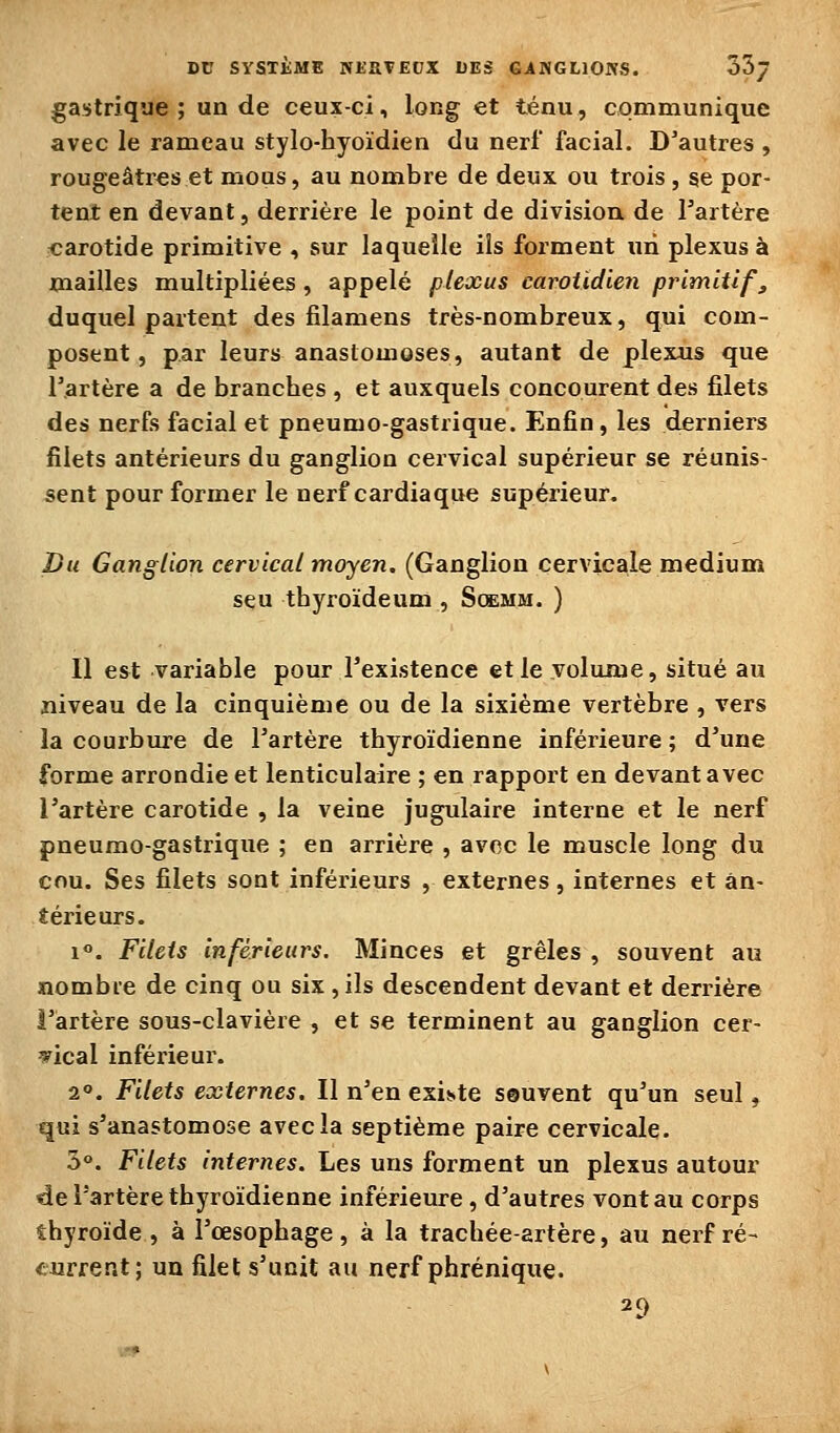 DC SYSTÎME NKaTEOX LES GiiMGLlOJVS. oSj gastrique; un de ceux-ci, long et ténu, communique avec le rameau stylo-hyoïdien du nerf facial. D'autres , rougeâtres et mous, au nombre de deux ou trois , se por- tent en devant, derrière le point de division de Tartère carotide primitive , sur laquelle ils forment uii plexus à mailles multipliées, appelé plexus carotidien primitif, duquel partent des filamens très-nombreux, qui com- posent , par leurs anastomoses, autant de plexus que r.artère a de branches , et auxquels concourent des filets des nerfs facial et pneumogastrique. Enfin, les derniers filets antérieurs du ganglion cervical supérieur se réunis- sent pour former le nerf cardiaque supérieur. Du Ganglion cervical moyen. (Ganglion cervicale médium seu thyroïdeum , Soemm. ) Il est variable pour Texistence et le yolame, situé au niveau de la cinquième ou de la sixième vertèbre , vers la courbure de l'artère thyroïdienne inférieure ; d'une forme arrondie et lenticulaire ; en rapport en devant avec l'artère carotide , la veine jugulaire interne et le nerf pneumo-gastrique ; en arrière , avec le muscle long du cou. Ses filets sont inférieurs , externes, internes et an- térieurs. i. Filets inférieurs. Minces et grêles , souvent au nombre de cinq ou six , ils descendent devant et derrière l'artère sous-clavière , et se terminent au ganglion cer- vical inférieur. 2°. Filets externes. Il n'en existe seuvent qu'un seul, qui s'anastomose avec la septième paire cervicale. 5°. Filets internes. Les uns forment un plexus autour de l'artère thyroïdienne inférieure , d'autres vont au corps thyroïde , à l'œsophage, à la trachée-artère, au nerf ré- current; un filet s'unit au nerf phrénique. 29