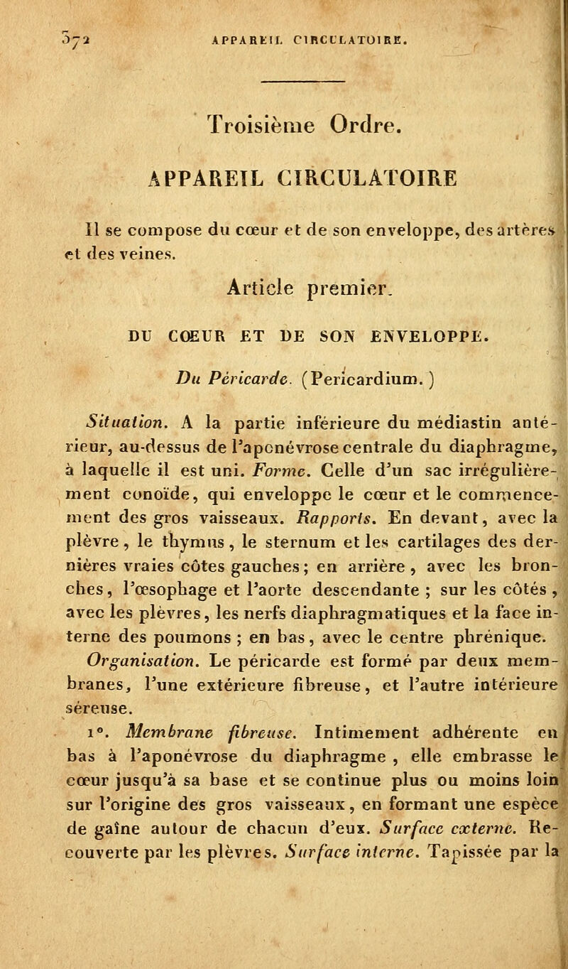 CIBCL'LATOIRE. Troisièrae Ordre. APPAREIL CIRCULATOIRE Il se compose du cœur et de son enveloppe, des artère;* et des veines. Article premier. DU CŒUR ET DE SON ENVELOPPE. Du Péricarde. (Pericardium. ) Situation. A la partie inférieure du médiastin anlé-' rieur, au-dessus de l'aponévrose centrale du diaphragme, à laquelle il est uni. Forme. Celle d'un sac irrégulière- ment conoïde, qui enveloppe le cœur et le commence- ment des gros vaisseaux. Rapports. En devant, avec la plèvre, le thymus, le sternum et les cartilages des der- nières vraies côtes gauches ; en arrière , avec les bron- ches, l'œsophage et l'aorte descendante ; sur les côtés , avec les plèvres, les nerfs diaphragmatiques et la face in- terne des poumons ; en bas, avec le centre phrénique. Organisation. Le péricarde est formé par deux mem- branes, l'une extérieure fibreuse, et l'autre intérieure séreuse. 1°. Membrane fibreuse. Intimement adhérente enj bas à l'aponévrose du diaphragme , elle embrasse le' cœur jusqu'à sa base et se continue plus ou moins loin sur l'origine des gros vaisseaux, en formant une espèce de gaîne autour de chacun d'eux. Surface externe. Re- couverte par les plèvres. Surface interne. Tapissée par la