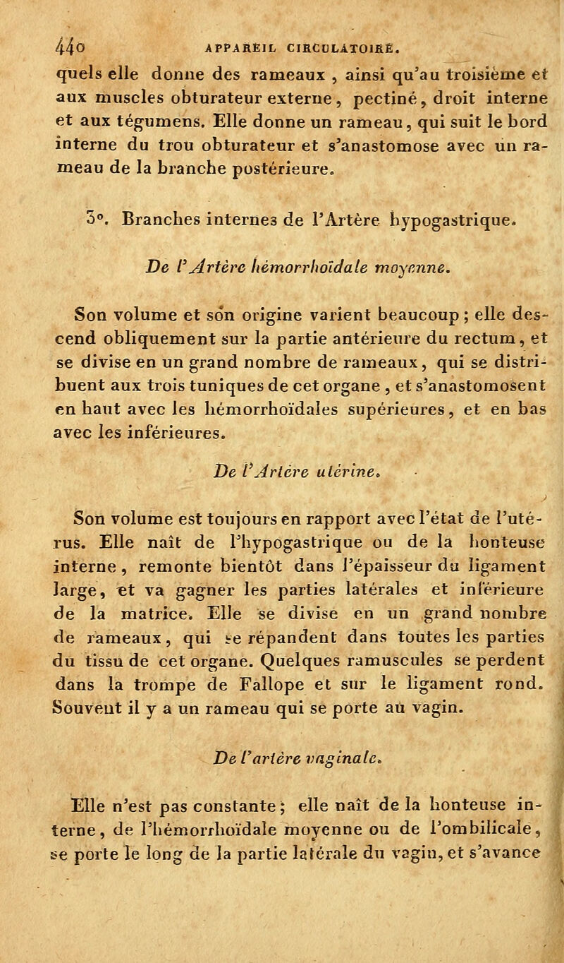 quels elle donne des rameaux , ainsi qu'au troisième et aux muscles obturateur externe , pectine, droit interne et aux téguniens. Elle donne un rameau, qui suit le bord interne du trou obturateur et s'anastomose avec un ra- meau de la branche postérieure. 3. Branches internes de l'Artère hypogastrique. De l'Artère hémorrhoïdale moyenne. Son volume et son origine varient beaucoup ; elle des- cend obliquement sur la partie antérieure du rectum, et se divise en un grand nombre de rameaux, qui se distri- buent aux trois tuniques de cet organe , et s'anastomosent en haut avec les hémorrhoïdaies supérieures, et en bas avec les inférieures. De l'Artère ulér'ine„ Son volume est toujours en rapport avec l'état de l'uté- rus. Elle naît de l'hypogastrique ou de la honteuse interne, remonte bientôt dans l'épaisseur du ligament large, «t va gagner les parties latérales et inférieure de la matrice. Elle se divise en un grand nombre de rameaux, qui i-e répandent dans toutes les parties du tissu de cet organe. Quelques ramuscules se perdent dans la trompe de Fallope et sur le ligament rond. Souvent il y a un rameau qui se porte au vagin. De rartère vaginale^ Elle n'est pas constante; elle naît de la honteuse in- terne, de l'hémorrhoïdale moyenne ou de l'ombilicale, se porte le long de la partie latérale du vagin, et s'avance