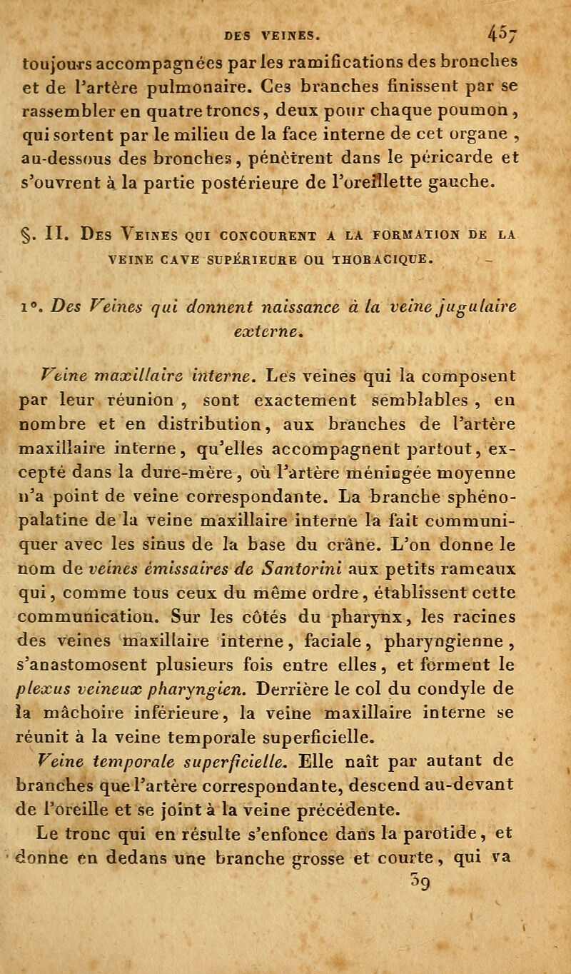 toujours accompagnées par les ramifications des bronches et de l'artère pulmonaire. Ces branches finissent par se rassembler en quatre troncs, deux pour chaque poumon, qui sortent par le milieu de la face interne de cet organe , au-dessous des bronches, pénètrent dans le péricarde et s'ouvrent à la partie postérieure de l'oreillette gauche. §. II. Des Veines qdi concourent a la formation de la VEINE CAVE SUPÉRIEURE OU THOHACIQUE. 1». Des Veines qui donnent naissance à la veiiie jugulaire externe. Veine maxillaire interne. Les veines qui la composent par leur réunion , sont exactement semblables , en nombre et en distribution, aux branches de l'artère maxillaire interne, qu'elles accompagnent partout, ex- cepté dans la dure-mère, où l'artère ménicgée moyenne n'a point de veine correspondante. La branche sphéno- palatine de la veine maxillaire interne la fait communi- quer avec les sinus de la base du crâne. L'on donne le nom de veines émissaires de Santorini aux petits rameaux qui, comme tous ceux du même ordre, établissent cette communication. Sur les côtés du pharynx, les racines des veines maxillaire interne, faciale, pharyngienne , s'anastomosent plusieurs fois entre elles, et forment le plexus veineux pharyngien. Derrière le col du condyle de ia mâchoire inférieure, la veine maxillaire interne se réunit à la veine temporale superficielle. Veine temporale superficielle. Elle naît par autant de branches que l'artère correspondante, descend au-devant de l'oreille et se joint à la veine précédente. Le tronc qui en résulte s'enfonce dans la parotide, et donne en dedans une branche grosse et courte, qui va 59