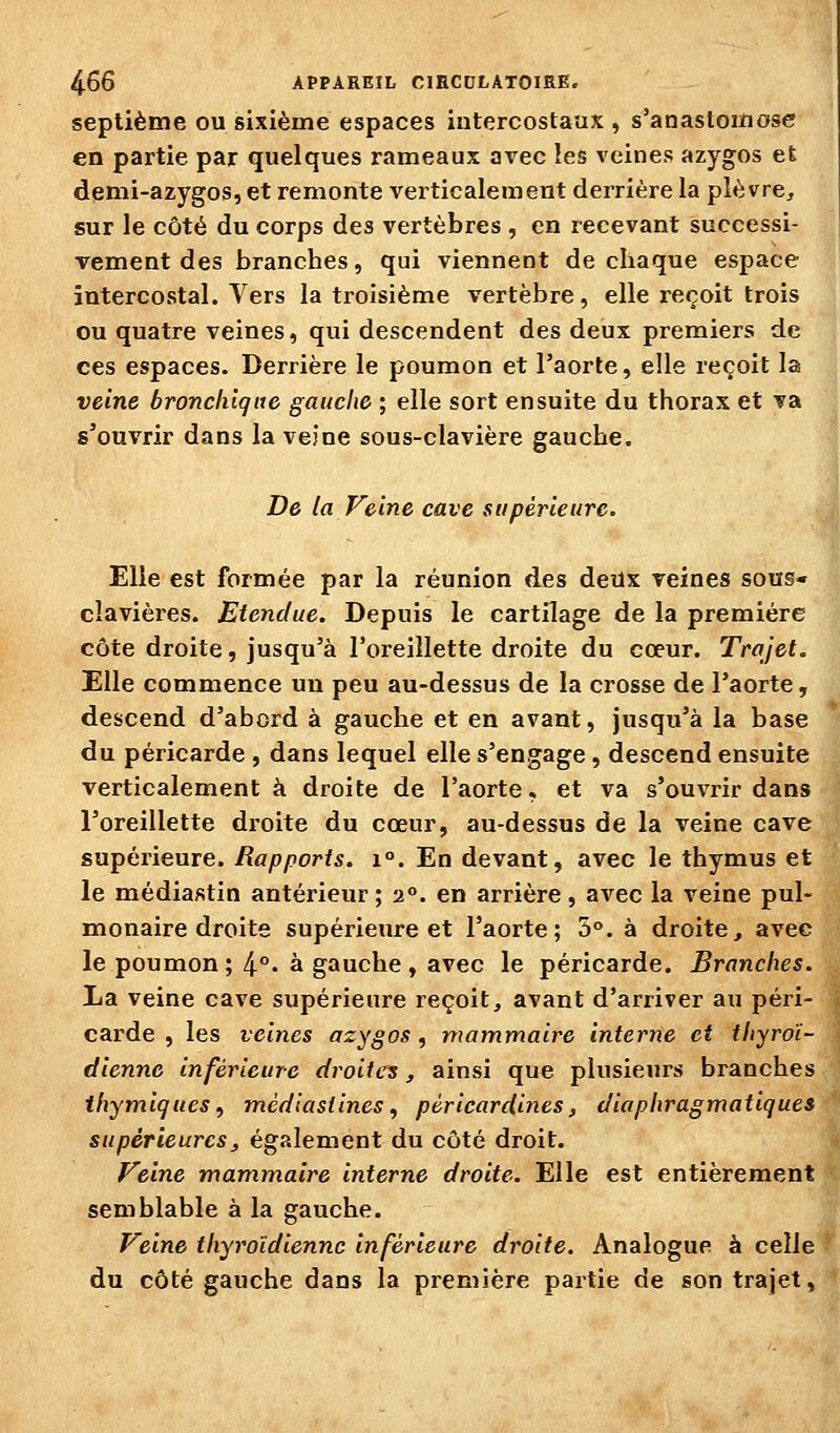 septième ou sixième espaces intercostaux , s'anastomose en partie par quelques rameaux avec les veines azygos et demi-azygos, et remonte verticalement derrière la plèvre, sur le côté du corps des vertèbres , en recevant successi- Tement des branches, qui viennent de chaque espace intercostal. Vers la troisième vertèbre, elle reçoit trois ou quatre veines, qui descendent des deux premiers de ces espaces. Derrière le poumon et l'aorte, elle reçoit la veine bronchique gauche ; elle sort ensuite du thorax et va s'ouvrir dans la veine sous-clavière gauche. De la Veine cave supérieure. Elle est formée par la réunion des deux veines sous- clavières. Etendue. Depuis le cartilage de la première côte droite, jusqu'à l'oreillette droite du cœur. Trajet. Elle commence un peu au-dessus de la crosse de l'aorte, descend d'abord à gauche et en avant, jusqu'à la base du péricarde , dans lequel elle s'engage, descend ensuite verticalement à droite de l'aorte, et va s'ouvrir dans l'oreillette droite du cœur, au-dessus de la veine cave supérieure. Rapports. i°. En devant, avec le thymus et le médiastin antérieur; 2°. en arrière, avec la veine pul- monaire droite supérieure et l'aorte; 5°. à droite^ avec le poumon; 4°^ à gauche, avec le péricarde. Branches. La veine cave supérieure reçoit, avant d'arriver au péri- carde , les veines azygos, mammaire interne et thyroï- dienne inférieure droites, ainsi que plusieurs branches thymiques, mèdiasiines, pêricardines, diaphragmatiques supérieuresj également du côté droit. Veine mammaire interne droite. Elle est entièrement semblable à la gauche. Veine thyroïdienne inférieure droite. Analogue à celle du côté gauche dans la première partie de son trajet. 4