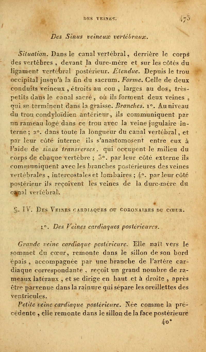 ï)es Sinus veineux vertébraux. Siluaiion. Dans le canal vertébral, derrière le corpâ des vertèbres , devant la dure-mère et sur les côtés du ligament vertébral postérieur. Eiendue. Depuis le trou occipital jusqu'à la fin du sacrum. Forme. Celle de deux conduits veineux , étroits au cou , larges au dos, très- petits dans le canal sacré , où ils forment deux veines , qui se terminent dans la graisse. Branches. \°. Au niveau du trou condyloïdien antérieur, ils communiquent par un rameau logé dans ce trou avec la veine jugulaire in- terne ; 2°. dans toute la longueur du canal vertébral, et par leur coté interne ils s'anastomosent entre eux à l'aide de sinus iransverses, qui occupent le milieu du corps de chaque vertèbre ; o. par leur côté externe ils communiquent avec les branches postérieures des veines vertébrales , intercostales et lombaires ; 4- parieur côté postérieur ils reçoivent les veines de la dure-mère du c^aî vertébral. • §. ÎY. Des Veiîves cardiaques ou coao?-ATiiEs du cceus. i. Des Veines cardiaques postérieures. Grande veine cardiaque postérieure. Elle naît vers le sommet du cœur, remonte dans le sillon de son bord épais , accompagnée par une branche de l'artère car- diaque correspondante , reçoit un grand nombre de ra- meaux latéraux , et se dirige en haut et à droite , après être parvenue dans la rainure qui sépare les oreillettes des ventricules. Petite veine cardiaque postérieure. IS^ée comme la pré- cédente , elle remonte dans le sillon de la face postérieure 4o'