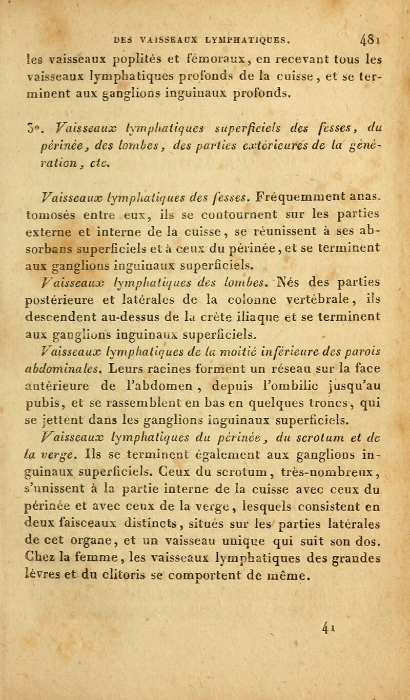 les vaisseaux poplités et fémoraux, en recevant tous les vaisseaux lymphatiques profonds de la cuisse, et se ter- minent aux ganglions inguinaux profonds. 3°. VoÀsscauoS lymphatiques superficiels des fesses, du périnéej des lombes, des parties extérieures de la géné- ration, etc. Vaisseaux lymphatiques des fesses. Fréquemment anas- tomosés entre eux, ils se contournent sur les parties externe et interne de la cuisse, se réunissent à ses ab- sorbsns superficiels et à ceux du périnée, et se terminent aux ganglions inguinaux superficiels. p'aisseaux lymphatiques des lombes. Nés des parties postérieure et latérales de la colonne vertébrale, ils descendent au-dessus de l.t crête iliaque et se terminent aux ganglions inguinaux superficiels. Vaisseaux lymphatiques de la moitié inférieure des parois abdominales. Leurs racines forment un réseau sur la face antérieure de l'abdomen , depuis Tombilic jusqu'au pubis, et se rassemblent en bas en quelques troncs, qui se jettent dans les ganglions inguinaux superficiels. J^aisseaux lymphatiques du périnée ^ du scrotum et de la verge. Ils se terminent également aux ganglions in- guinaux superficiels. Ceux du scrotum, très-nombreux, s'unissent à la partie interne de la cuisse avec ceux du périnée et avec ceux de la verge, lesquels consistent en deux faisceaux distincts, situés sur les parties latérales de cet organe, et un vaisseau unique qui suit son dos. Chez la femme, les vaisseaux lymphatiques des grandes lèvres et du clitoris se comnortent de même. 4i