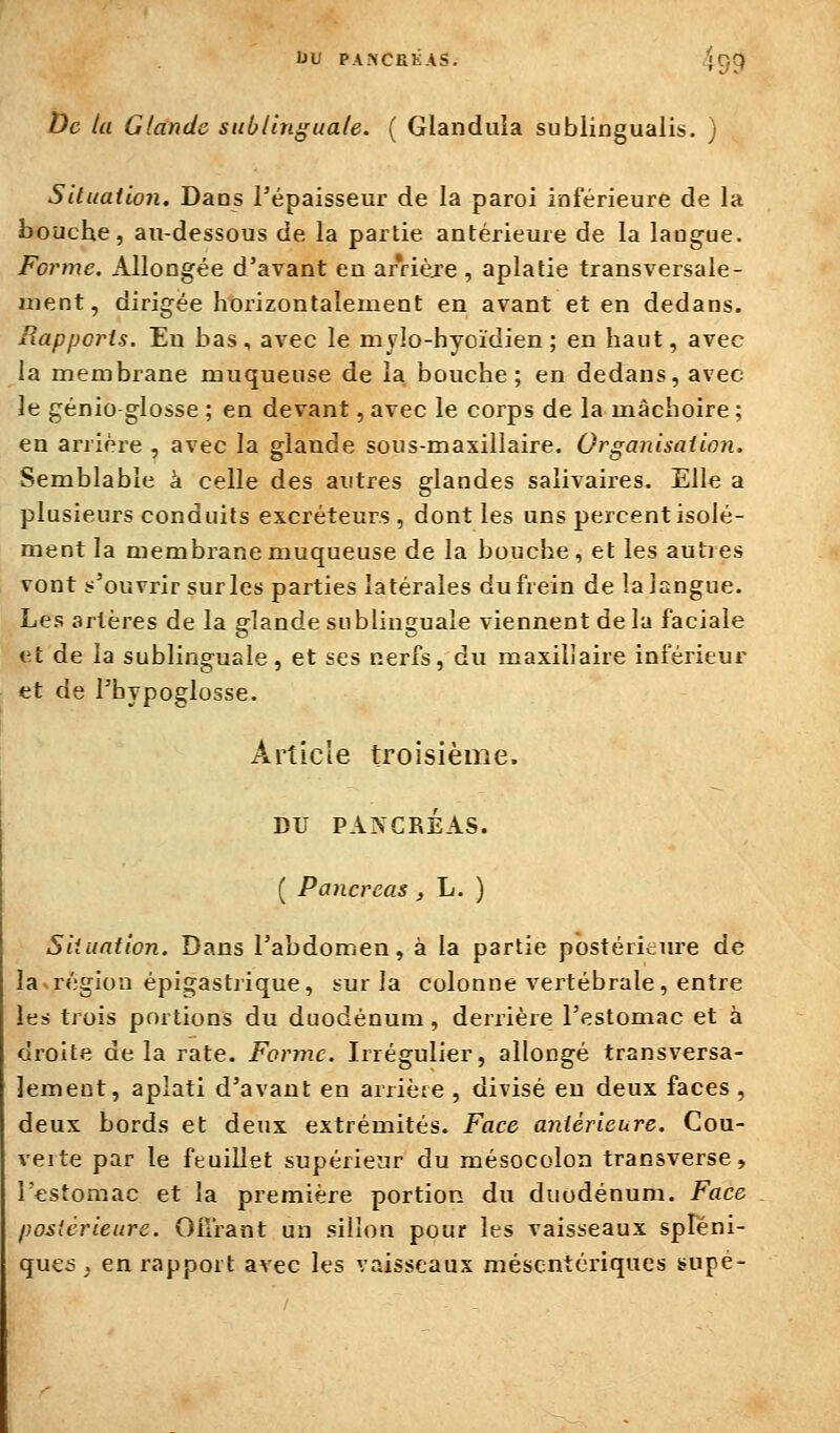 UU PA.NCEKAS. 459 De la Glande sublinguale. ( Glanduia sublingualis, ) Situation. Daos l'épaisseur de la paroi inférieure de la bouche, au-dessous de la partie antérieure de la langue. Forme. Allongée d'avant en arrièje , aplatie transversale- ment, dirigée horizontalement en avant et en dedans. Rapports. En bas, avec le mylo-hyoïdien ; en haut, avec la membrane muqueuse de la bouche; en dedans, avec le génio glosse ; en devant, avec le corps de la mâchoire ; en arrière , avec la glande sous-maxillaire. Organisation. Semblable à celle des autres glandes salivaires. Elle a plusieurs conduits excréteurs , dont les uns percent isolé- ment la membi'anemuqueuse de la bouche, et les autres vont s'ouvrir sur les parties latérales du frein de la langue. Les artères de la glande sublinguale viennent de la faciale et de la sublinguale, et ses nerfs, du maxillaire inférieur et de l'bypoglosse. Article troisième, DU PANCRÉAS. ( Pancréas , L. ) Situation. Dans l'abdomen, à la partie postéritiu-e de la-région épigastrique, sur la colonne vertébrale , entre les trois portions du duodénum, derrière l'estomac et à droite de la rate. Forme. Irrégulier, allongé transversa- lement, aplati d'avant en arrière , divisé en deux faces , deux bords et deux extrémités. Face antérieure. Cou- verte par le feuillet supérieur du mésocoloa transverse, r<;stomac et la première portion du duodénum. Face postérieure. Oflrant un sillon pour les vaisseaux spleni- qucs . en rapport avec les vaisseaux mésentériqucs supé-