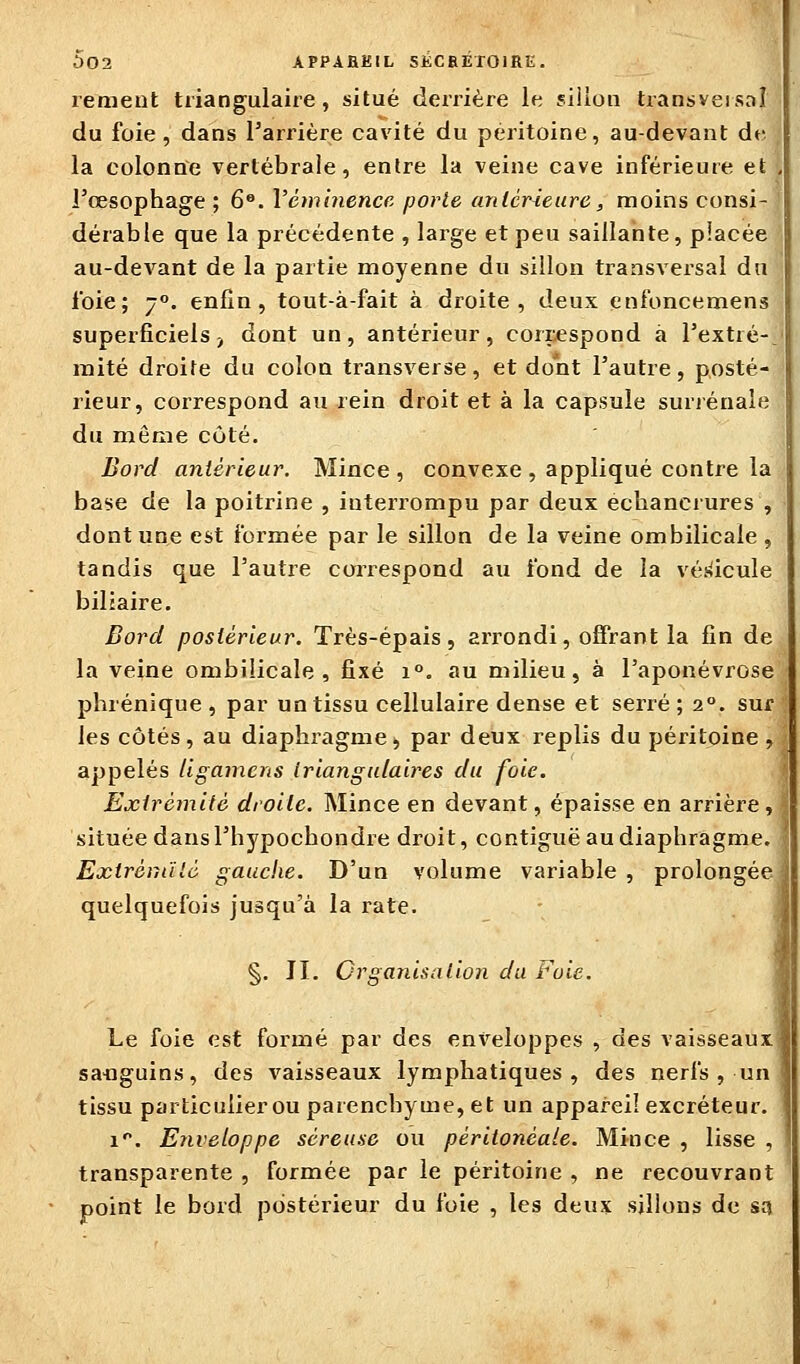 remeut triangulaire, situé derrière le sillon transversal du foie, dans Tarrière cavité du péritoine, au-devant de la colonne vertébrale, entre la veine cave inférieure et , l'œsophage ; 6®. Véminence porte antérieure, moins consi- dérable que la précédente , large et peu saillante, placée au-devant de la partie moyenne du sillon transversal dn foie; 7. enfin, tout-à-fait à droite, deux enfoncemens superficiels) dont un, antérieur, correspond à l'extré-, mité droite du colon transverse, et dont l'autre, posté- rieur, correspond au rein droit et à la capsule suriénaie du même cùté. Bord antérieur. Mince , convexe , appliqué contre la base de la poitrine , interrompu par deux echancrures , dont une est formée par le sillon de la veine ombilicale , tandis que l'autre correspond au fond de la vés^icule biliaire. Bord postérieur. Très-épais, arrondi, offrant la fin de la veine ombilicale, fixé i°. au milieu, à l'aponévrose pbrénique , par un tissu cellulaire dense et serré; 2°. sur les côtés, au diaphragme, par deux replis du péritoine, appelés llgamens triangulaires du foie. Extrémité droite. Mince en devant, épaisse en arrière, située dans l'hypocbondre droit, contiguë au diaphragme. ExlréniUô gauche. D'un volume variable , prolongée quelquefois jusqu'à la rate. §. IL Organisation du toie. ,ï Le foie est formé par des enveloppes , des vaisseaux sa-nguins, des vaisseaux lymphatiques, des nerfs , un tissu particulierou parenchyme, et un appareil excréteur. 1'. Enveloppe séreuse ou péritonéale. Mince , lisse , transparente , formée par le péritoine , ne recouvrant point le bord postérieur du foie , les deux sillons de sn