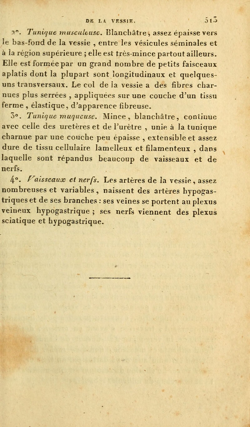 DK LA VESSIE. D I •> a. Tuni(fue viusculbuse. Blancliâtre, assez épaisse vers le bas-fond de la vessie , entre les vésicules séminales et à la région supérieure ; elle est très-mince partout ailleurs. Elle est formée par un grand nombre de petits faisceaux aplatis dont la plupart sont longitudinaux et quelques- uns tî-ansversanx. Le col de la vessie a des fibres char- nues plus serrées , appliquées sur une couche d'un tissu ferme , élastique, d'apparence fibreuse. 3°. Tunique muqueuse. Mince, blanchâtre, continue avec celle des uretères et de l'urètre , unie à la tunique charnue par une couche peu épaisse , extensible et assez dure de tissu cellulaire lamelleux et filamenteux , dans laquelle sont répandus beaucoup de vaisseaux et de nerfs. 4°. f^aisseaux et nerfs. Les artères de la vessie, assez nombreuses et variables, naissent des artères hypogas- triques et de ses branches : ses veines se portent au plexus veineux hypogastrique ; ses nerfs viennent des plexus sciatique et hypogastrique.