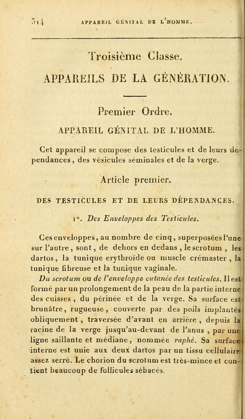 Troisième Classe, APPAREILS DE LA GÉNÉRATION Premier Ordre. APPAREIL GÉNITAL DE L'HOMME. Cet appareil se compose des testicules et de leurs dé- pendances, des vésicules séminales et de la verge. ^ ] Article premier. DES TESTICULES ET DE LEURS DÉPENDANCES. 1°. Des Enveloppes des. Testicules. Ces enveloppes, au nombre de cinq, superposées Pune sur l'autre, sont, de dehors en dedans , le scrotum , les dartos, la tunique eiytbroïde ou muscle crémaster , la tunique fibreuse et la tunique vaginale. Du scrotum ou de l'enveloppe cutanée des testicules. Ilesfi formé par un prolongement de la peau de la partie interna des cuisses , du périnée et de la verge. Sa surface est brunâtre, rugueuse, couverte par des poils implantés* obliquement , traversée d'avant en arrière , depuis 1 racine de la verge jusqu'au-devant de l'anus , par un ligne saillante et médiane, nommée raphè. Sa surface interne est unie aux deux dartos par un tissu cellulaire assez serré. Le chorion du scrotum est très-mince et con tient beaucoup de follicules sébacés.