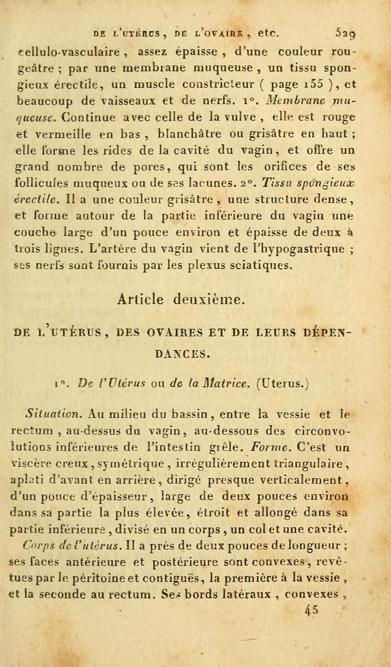 DE l'utiïrcs , DE l'ovaihe , ctc. Sag cellulo-vasculaire, assez épaisse , d'une couleur rou- geàtre ; par une membrane muqueuse , un tissu spon- gieux érectiie, un muscle constricleur ( page i55 ), et beaucoup de vaisseaux et de nerfs. i°. Membrane mu- queuse. Continue avec celle de la vulve , elle est rouge et vermeille en bas , blancbâtre ou grisâtre en haut ; elle l'orme les rides de la cavité du vagin, et offre un grand nombre de pores, qui sont les orifices de ses follicules muqueux ou de ses lacunes. 2°. Tissu spongieux érectiie. II a une couleur grisâtre, une structure dense, et forme autour de la partie inférieure du vagin ime couche large d'un pouce environ et épaisse de deux à trois lignes. L'artère du vagin vient de l'hypogastrique ; sss nerfs sont fournis par les plexus sciatiques. Article deuxième. DE l'utérus, des ovaires ET DE LEURS DÉPEN- DANCES. i. De l'Utérus ou de la Matrice. (Utérus.) iS«f««f«on. Au milieu du bassin, entre la vessie et Je rectum , au-dessus du vagin, au-dessous des circonvo- lutions inférieures de l'intestin grêle. Forme. C'est un viscère creux , symétrique , irrégulièrement triangulaire , aplati d'avant en arrière, dirigé presque verticalement, d'un pouce d'épaisseur, large de deux pouces en^âron dans sa partie la plus élevée, étroit et allongé dans sa partie inférieurs , divisé en un corps , un col et une cavité. Corps de rutérus. Il a près de deux pouces de longueur ; ses faces antérieure et postérieure sont convexes, revê- tues par le péritoine et contiguës, la première à la vessie , et la seconde au rectum, Se-s bords latéraux , convexes , 45