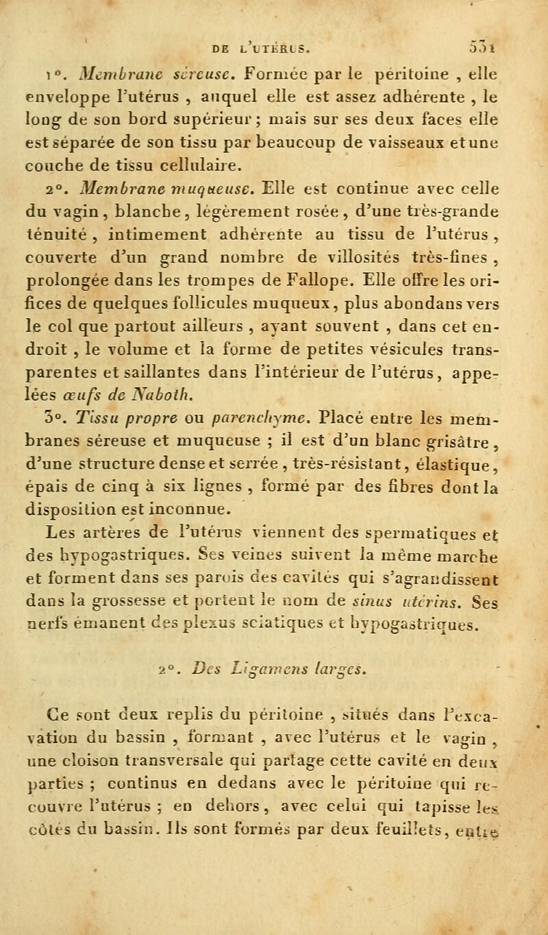 1. Membrane séreuse. Formée par le péritoine , elle enveloppe l'utérus , auquel elle est assez adhérente , le long de son bord supérieur; mais sur ses deux faces elle est séparée de son tissu par beaucoup de vaisseaux etune couche de tissu cellulaire. 2°. Membrane muqueuse. Elle est continue avec celle du vagin , blanche , légèrement rosée , d'une très-grande ténuité , intimement adhérente au tissu de Tutérus, couverte d'un grand nombre de villosités très-fines , prolongée dans les trompes de Fallope. Elle offre les ori- fices de quelques follicules muqueux, plus abondans vers le col que partout ailleurs , ayant souvent , dans cet en- droit , le volume et la forme de petites vésicules trans- parentes cisaillantes dans l'intérieur de l'utérus, appe- lées œufs de Naboth. 5°. Tissu propre ou parenchyme. Placé entre les mem- branes séreuse et muqueuse ; il est d'un blanc grisâtre, d'une structure dense et serrée , très-résistant, élastique, épais de cinq à six lignes , formé par des fibres dont la disposition est inconnue. Les artères de l'utérus viennent des spermatiques et des hypogastriques. Ses veines suivent la même marche et forment dans ses parois des cavités qui s'agrandissent dans la grossesse et portent le nom de sinus utérins. Ses nerfs émanent des plexus sciatiques et hypogastriques. 2°. Des Ligarncns larges. Ce sont deux replis du péritoine , situés dans l'exca- vation du bassin , formant , avec l'utérus et le vagin , une cloison transversale qui partage cette cavité en deux parties ; continus en dedans avec le péritoine qui re- couvre l'utérus ; en dehors, avec celui qui tapisse les, côtés du bassin. Ils sont formés par deux feuillets, eatit^