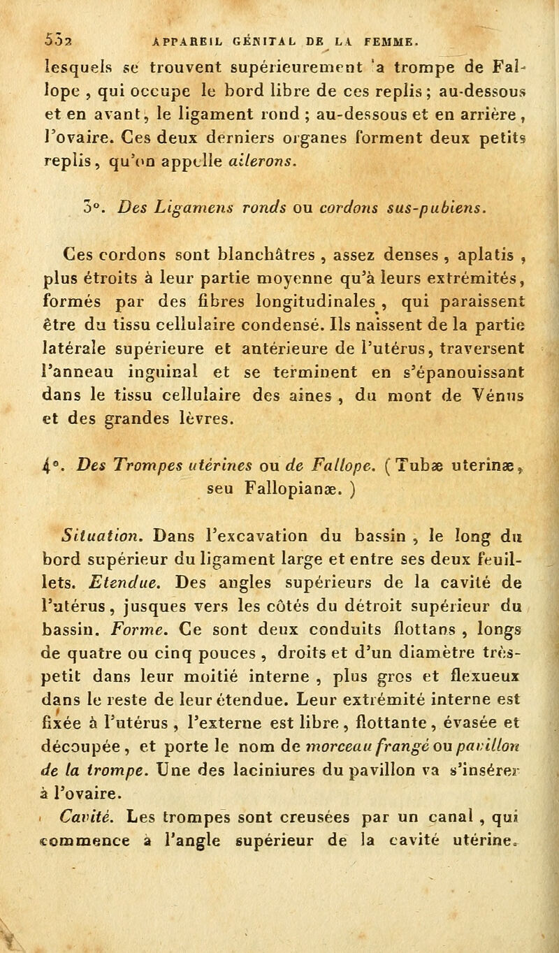 lesquels se trouvent supérieurement 'a trompe de Fai- lope , qui occupe le bord libre de ces replis; au-dessous et en avant, le ligament lond ; au-dessous et en arrière , l'ovaire. Ces deux derniers organes forment deux petits replis, qu'(>n appelle aî'/eroris. 3. Des Ligamens ronds ou cordons sus-pubiens. Ces cordons sont blanchâtres , assez denses , aplatis , plus étroits à leur partie moyenne qu'à leurs extrémités, formés par des fibres longitudinales , qui paraissent être du tissu cellulaire condensé. Ils naissent de la partie latérale supérieure et antérieure de l'utérus, traversent l'anneau inguinal et se terminent en s'épanouissant dans le tissu cellulaire des aines , du mont de Vénus et des grandes lèvres. 4.°. Des Trompes utérines ou de Fallope. ( Tubae uterinae, seu Fallopianae. ) Situation. Dans l'excavation du bassin , le long du bord supérieur du ligament large et entre ses deux feuil- lets. Etendue. Des angles supérieurs de la cavité de l'utérus, jusques vers les côtés du détroit supérieur du bassin. Forme. Ce sont deux conduits flottans , longs de quatre ou cinq pouces , droits et d'un diamètre très- petit dans leur moitié interne , plus gros et flexueux dans le reste de leur étendue. Leur extrémité interne est fixée à l'utérus , l'externe est libre , flottante , évasée et découpée, et porte le nom de morceau frangé ou paiùUon de la trompe. Une des laciniures du pavillon va s'insérer à l'ovaire. . Cavité. Les trompes sont creusées par un canal , qui commence a l'angle supérieur de la cavité utérine.