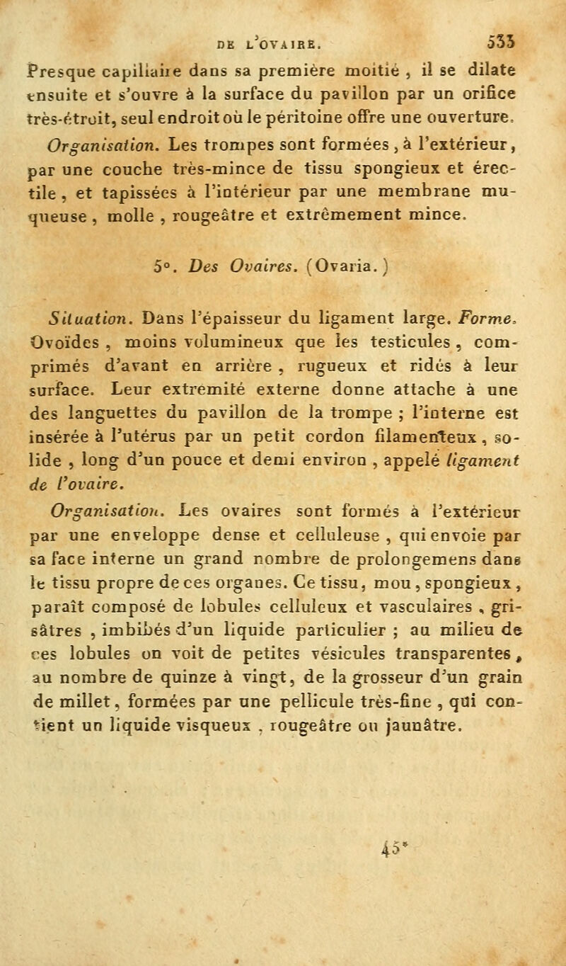 DK l'ovaire. 535 JPresque capillaire dans sa première moitié , il se dilate tnsuite et s'ouvre à la surface du pavillon par un orifice très-étroit, seul endroit où le péritoine offre une ouverture. Organisation. Les trompes sont formées ,à l'extérieur, par une couche très-mince de tissu spongieux et érec- tile , et tapissées à l'intérieur par une membrane mu- queuse , molle , rougeâtre et extrêmement mince. 5°. Des Ovaires. (Ovaria.) Situation. Dans l'épaisseur du ligament large. Forme, Ovoïdes , moins volumineux que les testicules , com- primés d'avant en arrière , rugueux et ridés à leur surface. Leur extrémité externe donne attache à une des languettes du pavillon de la trompe ; l'interne est insérée à l'utérus par un petit cordon filamenteux, so- lide , long d'un pouce et demi environ , appelé ligament de l'ovaire. Organisation. Les ovaires sont formés à l'extérieur par une enveloppe dense et celluleuse , qui envoie par sa face interne un grand nombre de prolongemens dans le tissu propre de ces organes. Ce tissu, mou, spongieux, paraît composé de lobules celluleux et vasculaires , gri- sâtres , imbibés d'un liquide particulier ; au milieu de ces lobules on voit de petites vésicules transparentes, au nombre de quinze à vingt, de la grosseur d'un grain de millet, formées par une pellicule très-fine , qui con- tient un liquide visqueux , rougeâtre ou jaunâtre. 45-