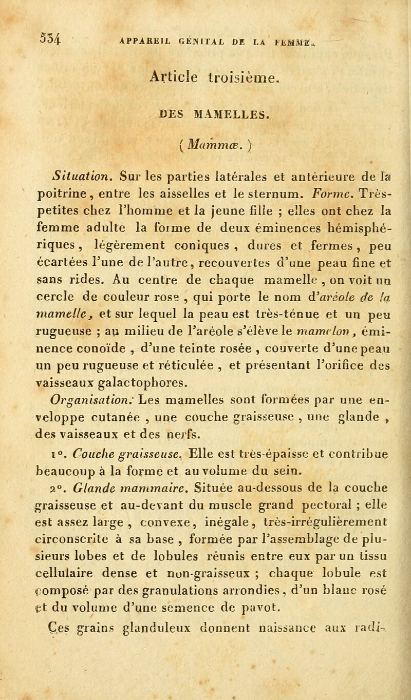 Article troisième. DES MAMELLES. ( MaynmcB. ) Situation. Sur les parties latérales et antérieure de la poitrine, entre les aisselles et le sternum. Forme. Très- petites chez l'homme et la jeune fille ; elles ont chez la femme adulte la forme de deux éminences hémisphé- riques , légèrement coniques , dures et fermes, peu écartées l'une de l'autre, recouvertes d'une peau fine et sans rides. Au centre de chaque mamelle , on voit un cercle de couleur rose , qui porte le nom à'aràole de Icl tnamtllc, et sur lequel la peau est très-ténue et un peu rugueuse ; au milieu de l'aréole s'élève le mamelon, émi- nence conoïde , d'une teinte rosée , couverte d'une peau un peu rugueuse et réticulée , et présentant l'orifice des vaisseaux galactophores. Organisation: Les mamelles sont formées par une en- veloppe cutanée , une couche graisseuse , une glande , des vaisseaux et des nerfs. 1°, Couche graisseuse. Elle est très-épaisse et contribue beaucoup à la forme et au volume du sein. 2°. Glande mammaire. Située au-dessous de la couche graisseuse et au-devant du muscle grand pectoral ; elle est assez large , convexe, inégale, très-irrégulièrement circonscrite à sa base , formée par l'assemblage de plu- sieurs lobes et de lobules réunis entre eux par un tissu cellulaire dense et non-graisseux ; chaque lobule est composé par des granulations arrondies, d'un blanc rosé pt du volume d'une semence de pavot. Çfis grains glanduleux donnent naissance aux radi-.