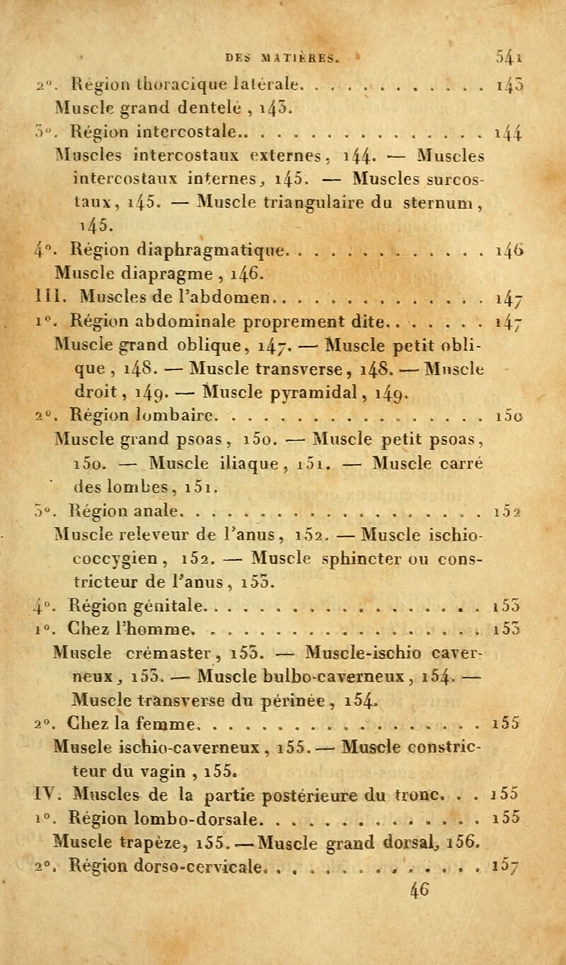 2. Région iboracique latérale i45 Muscle grand dentelé , i45. ô. Région intercostale i44 Muscles intercostaux externes, i44' — Muscles intercostaux internes, i45. — Muscles surcos- taux, i45. — Muscle triangulaire du sternum, 145. 4. Région diaphragmatique i\6 Muscle diapragme , 1^6. m. Muscles de l'abdomen 147 1*^. Région abdominale proprement dite. i47 Muscle grand oblique, i47- — Muscle petit obli- que , i48. — Muscle transverse, 1^8. — Muscle droit, 149. — Muscle pyramidal, 149. 2. Région lombaire ., i5o Muscle grand psoas, i5o. ■— Muscle petit psoas, i5o. — Muscle iliaque, i5i. — Muscle carré des lombes, i5i. T). Région anale 102 Muscle releveur de Tanus, iSa. —Muscle ischio- coccygien , iSa. — Muscle sphincter ou cons- tricteur de Fanus, i55. 4- Région génitale i53 1°. Chez l'homme. , i53 Muscle crémaster, i55. — Muscle-ischio caver- neux, i53. — Muscle bulbo-caverneux, i54. — Muscle transverse du péi-inée, i54. 2. Chez la femme i55 Muscle ischio-caverneux, i55.— Muscle constric- teur du vagin , i55. IV. Muscles de la partie postérieure du tronc. . . i55 1°. Région lombo-dorsale i55 Muscle trapèze, i55.—Muscle grand dorsal^ i56. 2». Région dorso-cervicale. ............. 1^7 46