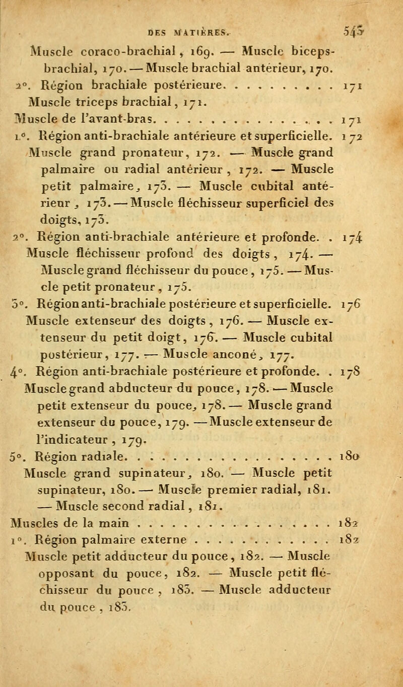 Muscle coraco-brachial, 169. — Muscle biceps- brachial, 170. — Muscle brachial antérieur, 170. 2°. Région brachiale postérieure 171 Muscle triceps brachial, 171. Muscle de l'avant-bras . 171 1°. Région anti-brachiale antérieure et superficielle. 172 Muscle grand pronateur, 172. ■— Muscle grand palmaire ou radial antérieur , 172. — Muscle petit palmaire^ 170. — Muscle cubital anté- rieur j 173. — Muscle fléchisseur superficiel des doigts, 175. 2°. Région anti-hrachiale antérieure et profonde. . 174 Muscle fléchisseur profond des doigts, 174..— Muscle grand fléchisseur du pouce, 175. —Mus- cle petit pronateur, ijS. 5°. Région anti-brachiale postérieure et superficielle. 176 Muscle extenseur des doigts , 176. — Muscle ex- tenseur du petit doigt, 176. — Muscle cubital postérieur, 177. :— Muscle anconé, 177. 4°. Région anti-brachiale postérieure et profonde. . 178 Muscle grand abducteur du pouce, 178. — Muscle petit extenseur du pouce^ 178.— Muscle grand extenseur du pouce, 179. —Muscle extenseur de l'indicateur , 179. 5°. Région radiale 18a Muscle grand supinateur^ 180. — Muscle petit supinateur, 180.— Muscle premier radial, 181. — Muscle second radial, 181. Muscles de la main 182 1». Région palmaire externe 182: Muscle petit adducteur du pouce, 182. — Muscle opposant du pouce, 182. — Muscle petit flé- chisseur du pouce , i85. — Muscle adducteur du pouce , i85.