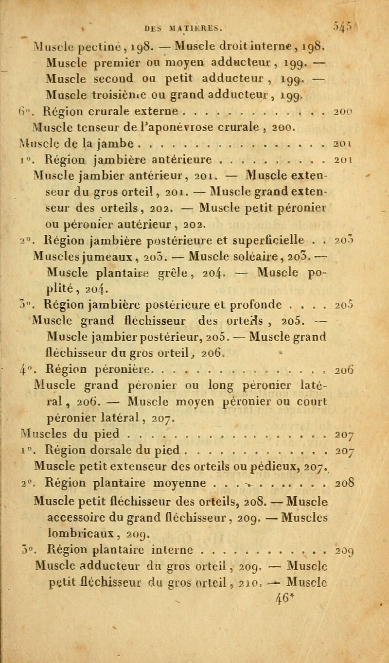 i DKS MATIKRES. 0/4.1' Muscle pectine, 198. —Muscle droit interne, 198. Muscle premier ou moyen adducteur, 199. — Muscle second ou petit adducteur , 199. — Muscle troisième ou grand adducteur, 199. h. Région crurale externe 20(* Muscle tenseur de l'aponévrose crurale , 200. >.hiscle de la jambe 201 j. Région jambière antérieure 201 Muscle jambier antérieur, 201. — Muscle exten- seur du gros orteil, 201. — Muscle grand exten- seur des orteils, 202. — Muscle petit péronier ou péronier antérieur , 202. ■2. Région jambière postérieure et superficielle . . 200 Muscles jumeaux, 200. — Muscle soléaire, 2o5. — Muscle plantaiiie grêle, 204. — Muscle po- plité, 204. ô. Région jambière postérieure et profonde .... 2o5 Muscle grand fléchisseur des orteHs , 2o5. — Muscle jambier postérieur, 2o5, — Muscle grand fléchisseur du gros orteil j 206= 4. Région péronière , 206 Muscle grand péronier ou long péronier laté- ral , 206. — Muscle moyen péronier ou court péronier latéral, 207. Muscles du pied 207 1-. Région dorsale du pied 207 Muscle petit extenseur des orteils ou pédieux, 207. 2'^. Région plantaire moyenne . . . > 208 Muscle petit fléchisseur des orteils, 208. — Muscle accessoire du grand fléchisseur, 209. —Muscles lombricaux, 209. 5°. Région plantaire interne . 209 Muscle adducteur du gros orteil, 209. — Muscle petit fléchisseur du gros orteil, 210= — Muscle 46*