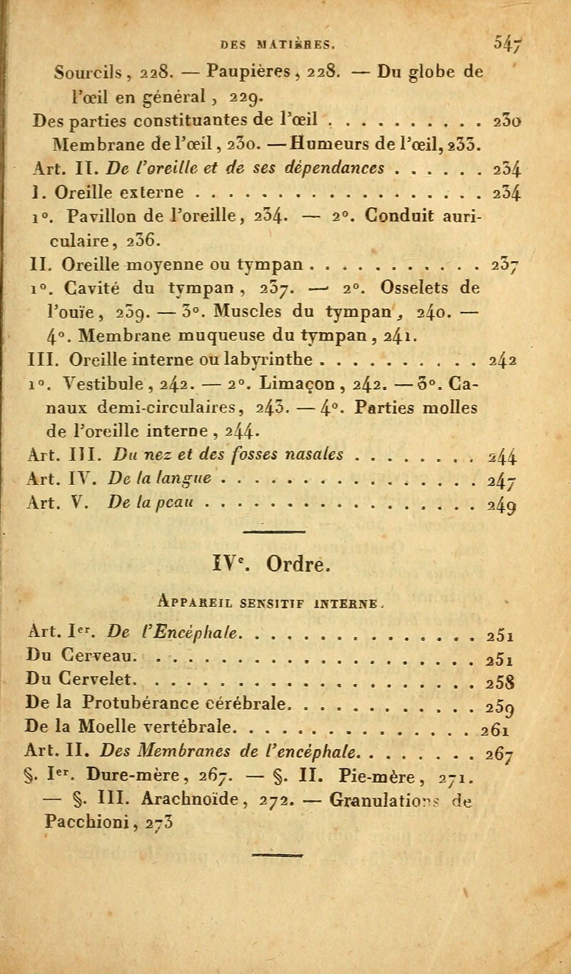 Sourcils, 228. — Paupières, 228. — Du globe de l'œil en général, 229, Des parties constituantes de l'œil 25a Membrane de l'œil, 23o. —Humeurs de l'œil, 235. Art. II. De l'oreille et de ses dépendances 254 I. Oreille externe 234 1°. Pavillon de l'oreille, 234. — 2. Conduit auri- culaire, 236. II. Oreille moyenne ou tympan . . . 237 1. Cavité du tympan , 237. —- 2°. Osselets de ' l'ouïe, 259.—3°. Muscles du tympan ^ 240. — 4. Membrane muqueuse du tympan , 24^- III. Oreille interne ou labyiûnthe 242 1°. Vestibule, 242. — 2°. Limaçon, 242. —3°. Ca- naux demi-circulaires, 243,—4°- Parties molles de l'oreille interne , 244' Art. III. Du nez et des fosses nasales s44 Art. IV. De la langue 247 Art. V. De la peau 249 IV^ Ordre. ApPABEIL SENSITIF IWTEKIVE- Art. 1. De l'Encéphale aSi Du Cerceau aSi Du Cervelet aSS De la Protubérance cérébrale aSo De la Moelle vertébrale 261 Art. II. Des Membranes de l'encéphale 267 §. I. Dure-mère, 267. — §. II. Pie-mère, 271. — §. III. Arachnoïde, 272. — Granulation? de Pacchioni, 2-3