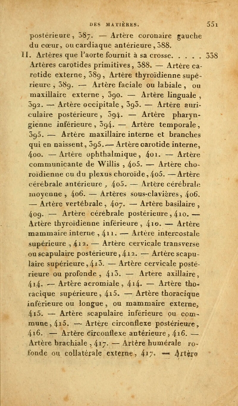 postérieure, ÔSj. — Artère coronaire gauche du cœur, ou cardiaque antérieure , 588. II. Artères que l'aorte fournit à sa crosse 358 Artères carotides primitives, 388. — Artère ca- rotide externe, 589, Artère thyroïdienne supé- rieure , 589. — Artère faciale ou labiale, ou maxillaire externe , 390. — Artère linguale , 392. — Artère occipitale, 393. — Artère auri- culaire postérieure, 094. — Artère pharyn- gienne inférieure , 394. — Artère temporale, 395. — Artère maxillaire interne et branches qui en naissent, 395..— Artère carotide interne, 4oo. —Artèie ophthalmique, 401» — Artère communicante de Willis , 4o5. — Artère cho- roïdienne ou du plexus choroïde,4o5. —Artère cérébrale antérieure , 4o5. — Artère cérébrale moyenne , 4o6. — Artères sous-clavières, 4o6. — Artère vertébrale , 4o7- — Artère basilaire , 409. — Artère cérébrale postérieure, 4io.— Artère thyroïdienne inférieure, l^xo. — Artère mammaire interne , 4ii' — Artère intercostale supérieure ,4^2. — Artère cervicale transverse ouscapulaire postérieure,412. — Artèrescapu- laire supérieure,4^5. — Artère cervicale posté- rieure ou profonde , l^\h. — Artère axiilaire, 4i4' '- Artère acromiale , 4i4' — Artère tho- racique supérieure, 4i5. — Artère thoracique inférieure ou longue, ou mammaire externe, 4i5. — Artère scapulaire inférieure ou com- mune, 4i5.-^ Artère circonflexe postérieure, 4i6. — Artère circonflexe antérieure, 416. — Artère brachiale , 4ï7' — Artère humérale ro- fonde ou collatérale externe, ki-j. — 4ft;èr9