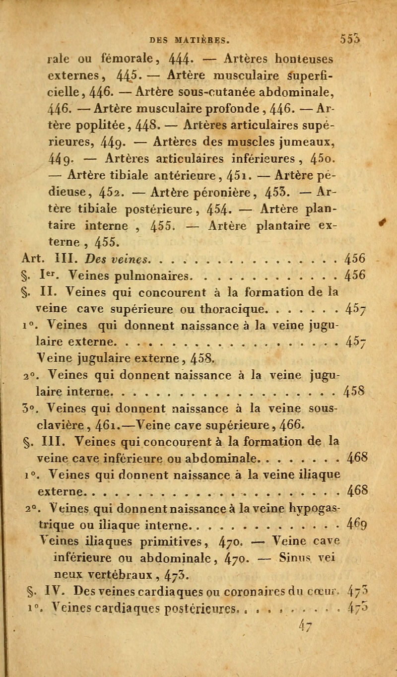 raie ou fémorale, 444* — Artères honteuses externes, 445*— Artère musculaire Superfi- cielle, 446. — Artère sous-cutanée abdominale, 446. — Artère musculaire profonde, 446. — Ar- tère poplitée, 448. — Artères articulaires supé- rieures, 449' — Artères des muscles jumeaux, 449- — Artères articulaires inférieures, 45o. — Artère tibiale antérieure, 451. — Artère pé- dieuse, 452. —Artère péronière, 453. —Ar- tère tibiale postérieure, 454- — Artère plan- taire interne , 455. — Artère plantaire ex- terne , 455. Art. m. Des veines 456 §, I^. Veines pulmonaires 456 §. II. Veines qui concourent à la formation de la veine cave supérieure ou thoraciqne 457 i. Veines qui donnent naissance à la veine jugu- laire externe 45- Veine jugulaire externe, 458. 2°. Veines qui donnent naissance à la veine jugu- laire interne 458 5°. Veines qui donnent naissance à la veine sous- clavière, 461.—Veine cave supérieure, 466. §. m. Veines qui concourent à la formation de la veine cave inférieure ou abdominale 468 1°. Veines qui donnent naissance à la veine iliaque externe 468 2°. Veines qui donnent naissance à la veine hypogas- trique ou iliaque interne 469 Veines iliaques primitives, 470. — Veine cave inférieure ou abdominale, 470. — Sinus vei neux vertébraux, 475. §. IV. Des veines cardiaques ou coronaires du cœur. 47^