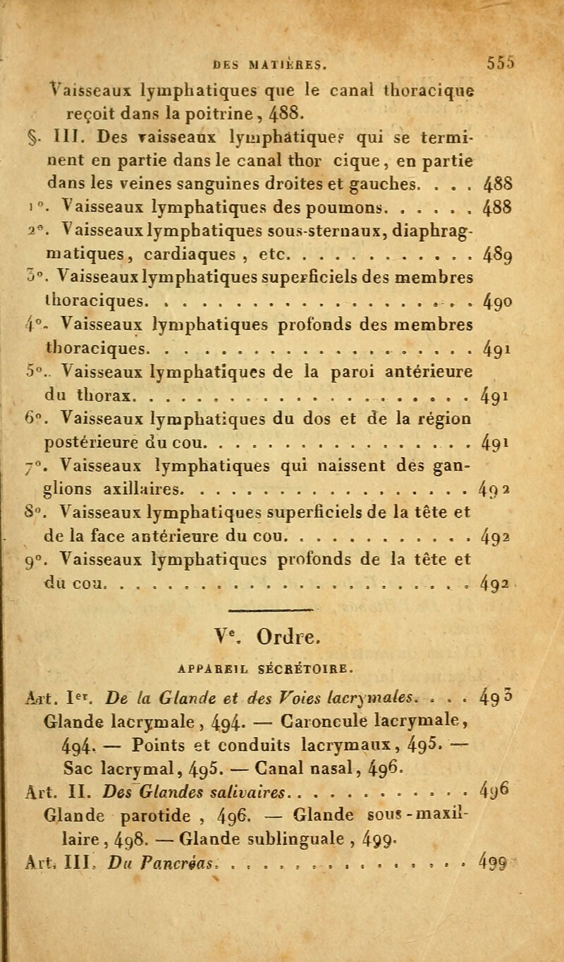 Vaisseaux lymphatiques que le canal thoracique reçoit dans la poitrine, 488. §. III. Des raisseanx lymphatique? qui se termi- nent en partie dans le canal thor cique, en partie dans les veines sanguines droites et gauches. . . . 488 1. Vaisseaux lymphatiques des poumons 488 2«. Vaisseaux lymphatiques sous-sternaux, diaphrag- matiques, cardiaques , etc 489 5°. Vaisseaux lymphatiques supcFficiels des membres ihoraciques ► . 490 i°. Vaisseaux lymphatiques profonds des membres thoraciques 491 5. Vaisseaux lymphatiques de la paroi antérieure du thorax 49^ 6. Vaisseaux lymphatiques du dos et de la région postérieure du cou 49^ -. Vaisseaux lymphatiques qui naissent des gan- glions axillaires 49 ^ S. Vaisseaux lymphatiques superficiels de la tête et de la face antérieure du cou. 492 9°. Vaisseaux lymphatiques profonds de la tête et du coa = 4q2 Y\ Ordre. APPABBIL siCRÉTOIRE. A-it. I. De la Glande et des Foies lacrymales. . . . 49 5 Glande lacrymale, 494- — Caroncule lacrymale, 494- — Points et conduits lacrymaux, 495. — Sac lacrymal, 495. — Canal nasal, 496- Art. II. Des Glandes salivaires 4y6 Glande parotide , 49^. — Glande sous-maxil- laire , 498. — Glande sublinguale , 499- Alt, III.. Du Pancréas, .,..,. 499