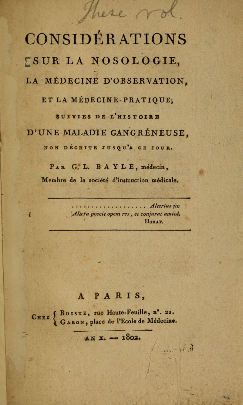 CONSIDÉRATIONS £SUR LA NOSOLOGIE, LA MÉDECINJÈ D'OBSERVATION, ET LA MÉDECINE-PRATIQUE; SUIVIES DE x'hiSTOZKE D'UNE MALADIE GANGRENEUSE, NON DECRITB JUSQu'a CE JOUR. Par g; L. B A Y L E , médecin, Membre de la société d^instruction médicale. . . . . i Alterius SIC \ Al ter a pGscîc opem res , et conjurai amicé. HORAT. A P A R I s, ^ ÇBoiSTE, rue Haute-Feuille, n*. 21. \ Gabon, place de l'Ecole de Médecine» _ ■»! m AN X. —^ l802é .: i