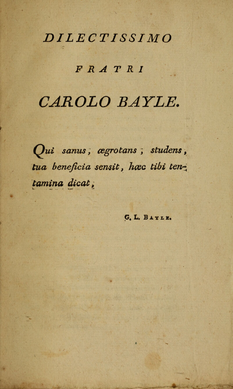 DILECTISSIMO F R A TRI CAROLO BAYLE. Oui s anus, cegrotans ; studens, tua bénéficia semiC, hcec tibi ten-^ tamina dicaù. G. L. B A y I. £.