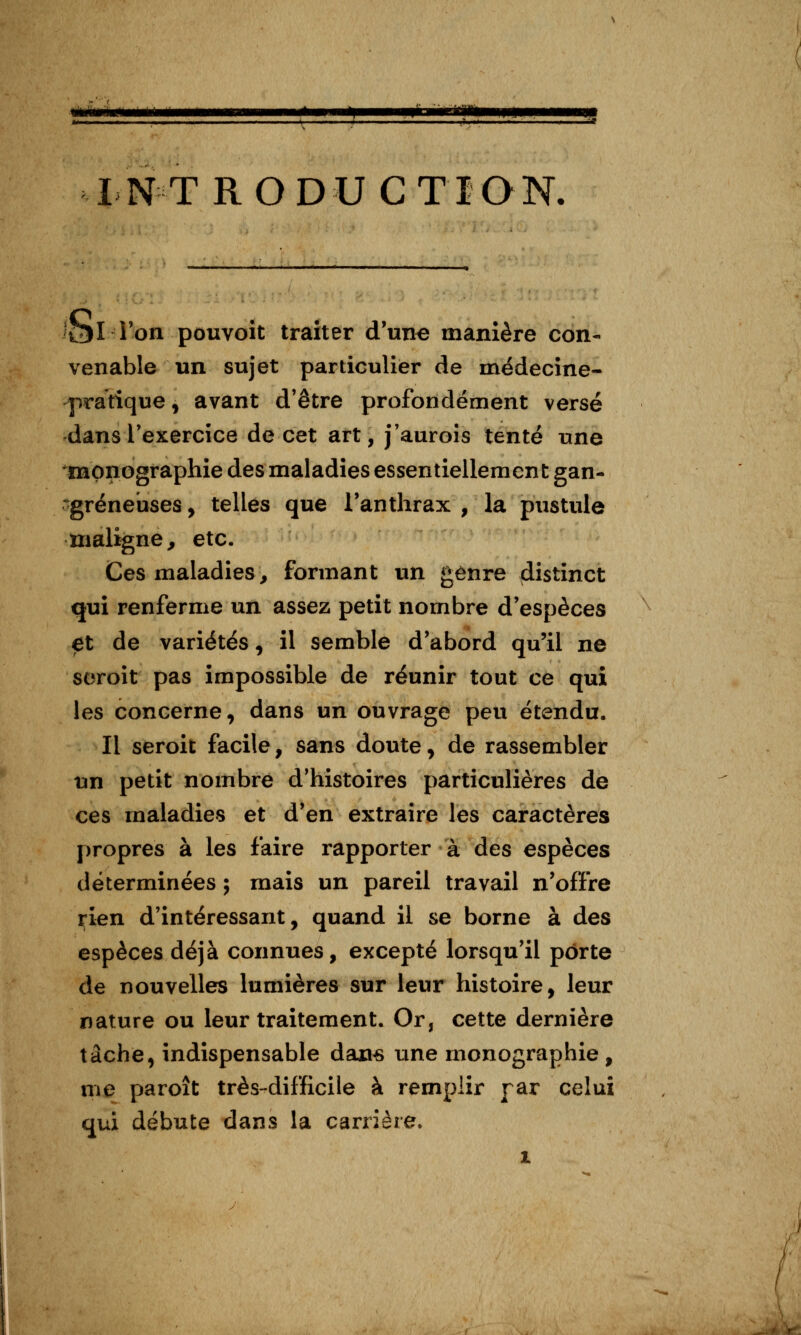 INTRODUCTION. 'Ol l'on pouvoit traiter d'une manière con- venable un sujet particulier de médecine- pratique , avant d'être profondément versé dans l'exercice de cet art, j'auroîs tenté une monographie des maladies essentiellement gan- -gréneuses, telles que l'anthrax , la pustule maligne, etc. Ces maladies, formant un genre distinct qui renferme un assez petit nombre d'espèces et de variétés ^ il semble d'abord qu'il ne soroit pas impossible de réunir tout ce qui les concerne, dans un ouvrage peu étendu. Il seroit facile, sans doute, de rassembler un petit nombre d'histoires particulières de ces maladies et d'en extraire les caractères propres à les faire rapporter à des espèces déterminées ; mais un pareil travail n'offre rien d'intéressant, quand il se borne à des espèces déjà connues, excepté lorsqu'il porte de nouvelles lumières sur leur histoire, leur nature ou leur traitement. Or, cette dernière tâche, indispensable dan« une monographie , me paroît très-difficile à remplir par celui qui débute dans la carrière.