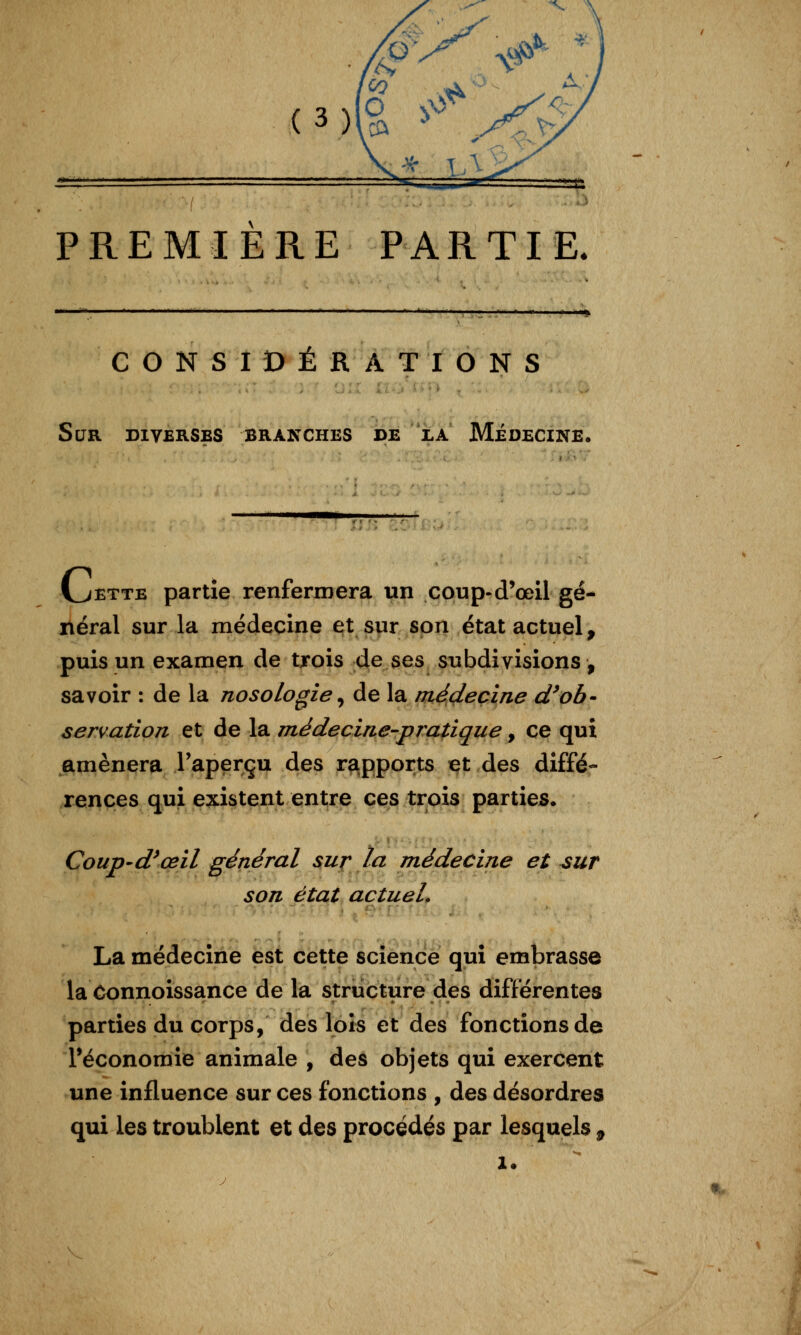 PREMIERE PARTIE. CONSIDÉRATIONS Sur diverses branches bE^*iLA Médecine VjETTE partie renfermera un coup-d'œil gé- néral sur la médecine et sur son état actuel, puis un examen de trois de ses subdivisions, savoir : de la nosologie ^ de la médecine d^ob- servation et de la médecine-pratique, ce qui amènera l'aperçu des rapports et des diffé- rences qui existent entre ces trois parties. Coup-d^œil général sur la médecine et sur son état actuel. La médecine est cette science qui embrasse la Connoissance de la structure des différentes parties du corps, des lois et des fonctions de Téconomie animale , des objets qui exercent une influence sur ces fonctions , des désordres qui les troublent et des procédés par lesquels , t.