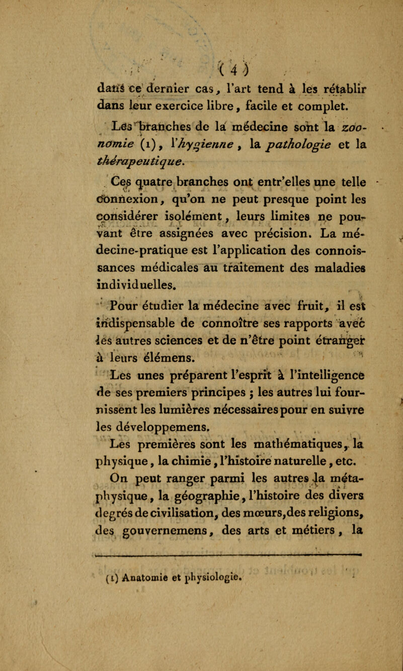 ■i4^ dané ce dernier cas ^ l'art tend à les rétablir daiis leur exercice libre, facile et complet. LdsTàra-tiches de là médecine soht la zao- nomie (i), Vhyqienne ^ hi pathologie et la thérapeutique. Ce^ quatre branches ont entr'elles une telle dbnnexion, qu'on ne peut presque point les considérer isolément, leurs limites ne pou^ vant être assignées avec précision, La mé- decine-pratique est l'application des connois- sances médicales au traitement des maladies individuelles. ' Pour étudier la médecine avec fruit, il est indispensable de connoître ses rapports avec 4es autres sciences et de n'être point étrairgei: à leurs élémens. ' Les unes préparent l'esprit à rinteîligencè de ses premiers principes j les autres lui four- nissent les lumières nécessaires pour en suivre les développemens. Les premières sont les mathématiques, la physique, la chimie, l'histoire naturelle, etc. On peut ranger parmi les autres J^ méta- physique , la géographie, l'histoire des divers degrés de civilisation, des mœurs,des religions, des gouvernemens, des arts et métiers, la , ..,■■ ■ ■■ . I I ... - —I ■ ■-. .lia (i) Anatomie et physiologie.