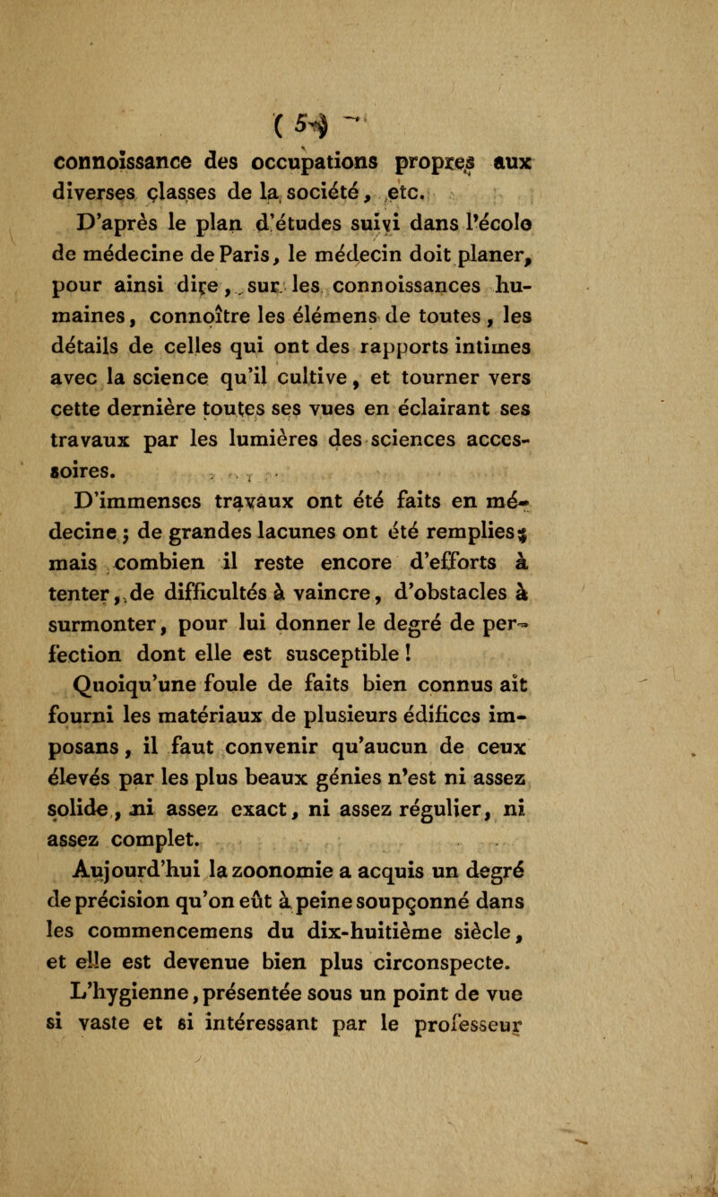( 5^ -' connoîssance des occupations proprets aux diverses classes de la.société, etc. D'après le plan d'études suîyi dans Pécolo de médecine de Paris, le médecin doit planer, pour ainsi diçe , ^ sur: les connoissances hu- maines , connpître les élémens de toutes , les détails de celles qui ont des rapports intimes avec la science qu'il cultive, et tourner vers cette dernière toutes ses vues en éclairant ses travaux par les lumières des sciences acces- «oires. D'immenses travaux ont été faits en mé*- decine j de grandes lacunes ont été remplies^ mais combien il reste encore d'efforts à tenter,,de difficultés à vaincre, d'obstacles à surmonter, pour lui donner le degré de per- fection dont elle est susceptible ! Quoiqu'une foule de faits bien connus ait fourni les matériaux de plusieurs édifices im- posans, il faut convenir qu'aucun de ceux élevés par les plus beaux génies n'est ni assez solide , aii assez exact, ni assez régulier, ni assez complet. Aujourd'hui lazoonomie a acquis un degré de précision qu'on eût à peine soupçonné dans les commencemens du dix-huitième siècle, et elle est devenue bien plus circonspecte. L'hygienne, présentée sous un point de vue si vaste et si intéressant par le professeur