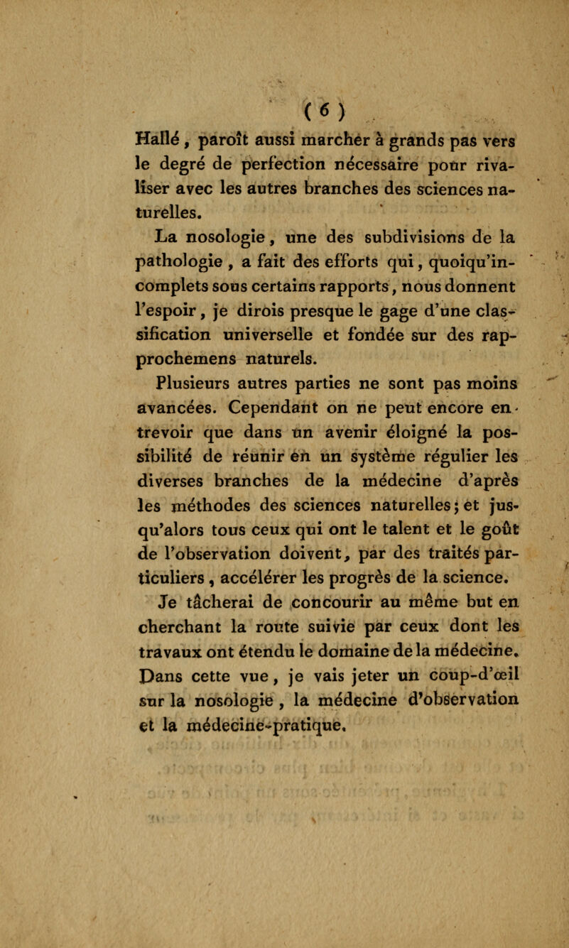 Halle , paroît aussi marcher à grands pas vers le degré de perfectîon nécessaire pour riva- liser avec les autres branches des sciences na- turelles. La nosologie, une des subdivisions de la pathologie , a fait des efforts qui, quoiqu'in- coraplets sous certains rapports, nous donnent l'espoir, je dirois presque le gage d'une clas- sification universelle et fondée sur des rap- prochemens naturels. Plusieurs autres parties ne sont pas moins avancées. Cependant on ne peut encore en- trevoir que dans un avenir éloigné la pos- sibilité de réunir en un système régulier les diverses branches de la médecine d'après les méthodes des sciences naturelles; et jus* qu'alors tous ceux qui ont le talent et le goût de l'observation doivent, par des traités par- ticuliers , accélérer les progrès de la science. Je tâcherai de concourir au même but en cherchant la route suivie par ceux dont les travaux ont étendu le domaine de la médecine. Dans cette vue, je vais jeter un coup-d'œil sur la nosologie , la médecine d'observation et la médecine-pratique.