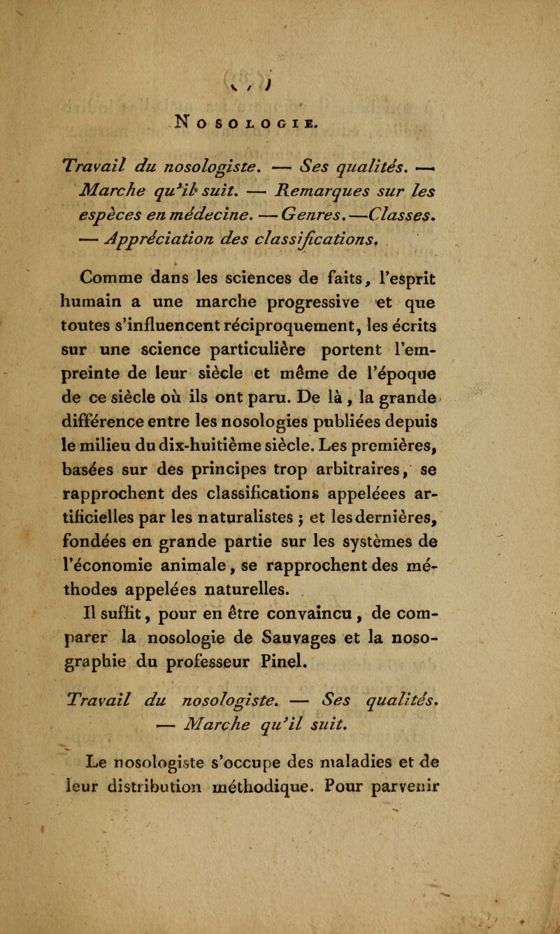 NOSOJLOGIE. Travail du nosologiste. — Ses qualités. —* Marche qu^ih suit. — Remarques sur les espèces en médecine. —Genres.—Classes. — Appréciation des classifications. Comme dans les sciences de faits, Tesprit humain a une marche progressive et que toutes s'influencent réciproquement, les écrits sur une science particulière portent l'em- preinte de leur siècle et même de Tépoque de ce siècle où ils ont paru. De là , la grande différence entre les nosologies publiées depuis le milieu du dix-huitième siècle. Les premières, basées sur dés principes trop arbitraires, se rapprochent des classifications appeléees ar- tificielles par les naturalistes j et les dernières, fondées en grande partie sur les systèmes de l'économie animale, se rapprochent des mé- thodes appelées naturelles. Il suffit, pour en être convaincu , de com- parer la nosologie de Sauvages et la noso- graphie du professeur Pinel. Travail du nosologiste. — Ses qualités. — Marche qu^il suit. Le nosologiste s'occupe des maladies et de leur distribution méthodique. Pour parvenir