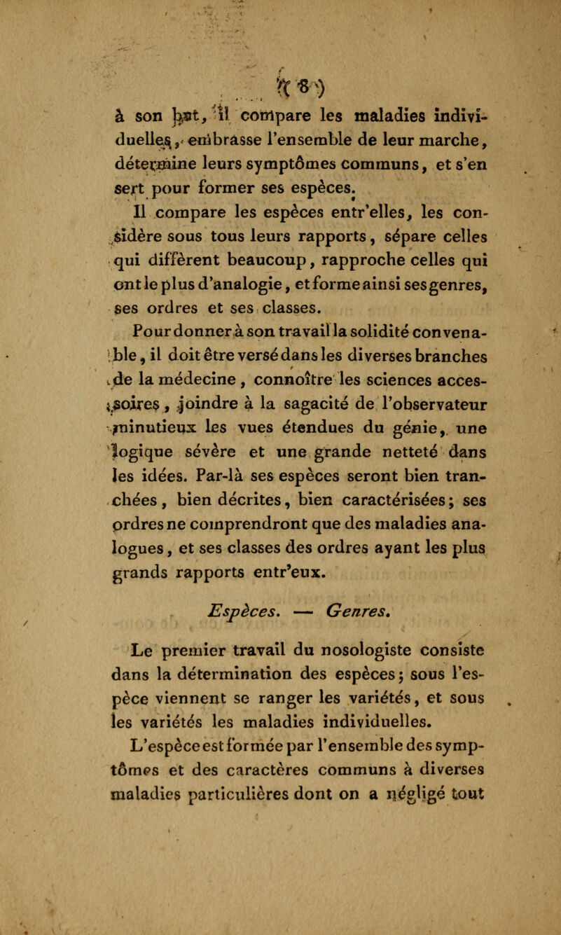 à son l^îit,-il compare les maladies indivi- duelles.,'embrasse l'ensemble de leur marche, déte^ffline leurs symptômes communs, et s'en sert pour former ses espèces. Il compare les espèces entr'elles, les con- ^$îdère sous tous leurs rapports, sépare celles qui diffèrent beaucoup, rapproche celles qui ont le plus d'analogie, et forme ainsi ses genres, ses ordres et ses classes. Pour donner à son travail la solidité convena- tble, il doit être versé dans les diverses branches tjde la médecine , connoître les sciences accès- i^^oireç, joindre à la sagacité de l'observateur /ninutieqx les vues étendues du génie, une logique sévère et une grande netteté dans les idées. Par-là ses espèces seront bien tran- chées, bien décrites, bien caractérisées; ses prdresne comprendront que des maladies ana- logues , et ses classes des ordres ayant les plus grands rapports entr'eux. Espèces. — Genres. Le premier travail du nosologiste consiste dans la détermination des espèces j sous l'es- pèce viennent se ranger les variétés, et sous les variétés les maladies individuelles. L'espèce est formée par l'ensemble des symp- tômes et des caractères communs à diverses maladies particulières dont on a iiégligé tout