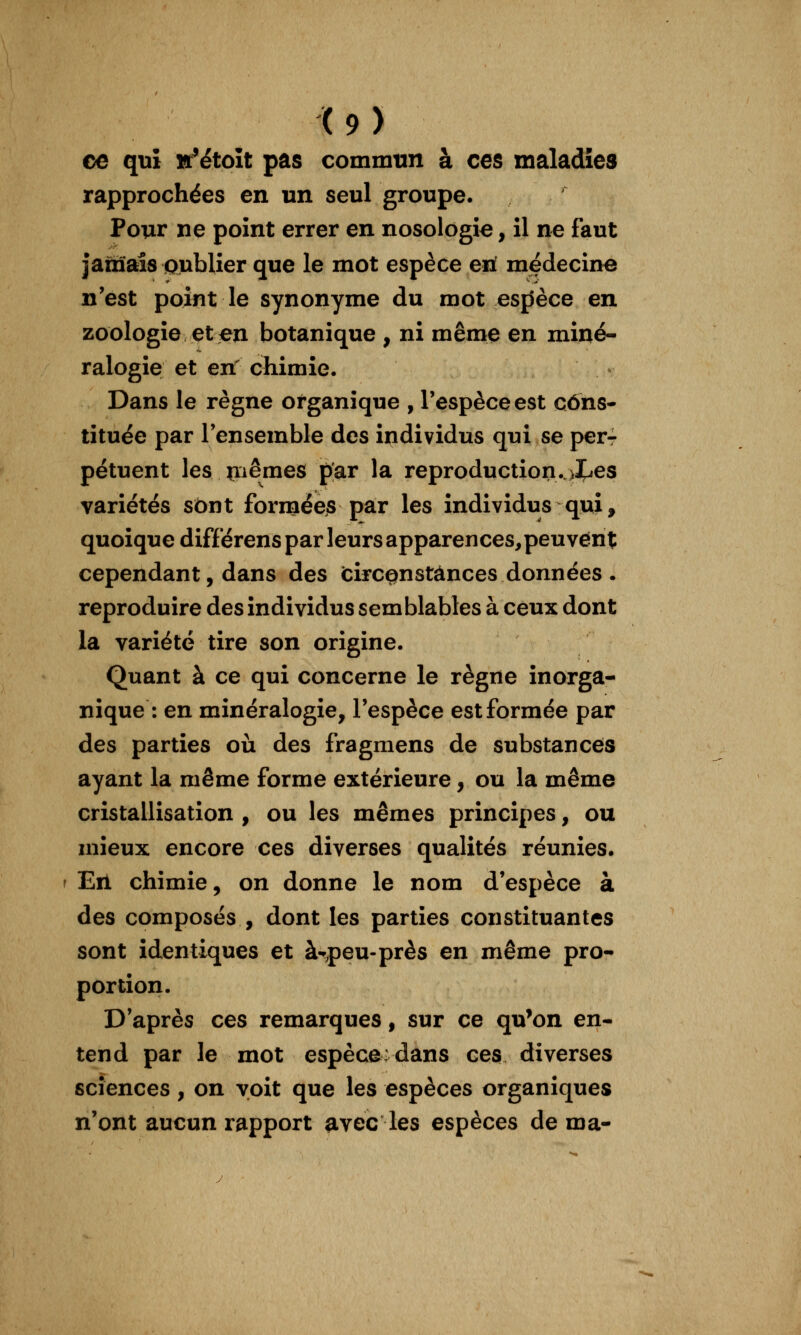 ce qui sr'étoît pas commun à ces maladies rapprochées en un seul groupe. Pour ne point errer en nosologie, il ne faut jatnais oublier que le mot espèce en! médecine n'est point le synonyme du mot espSèce en zoologie et en botanique , ni même en miné- ralogie et en' chimie. Dans le règne organique , l'espèce est cons- tituée par l'ensemble des individus qui se per- pétuent les jïiêmes par la reproduction..>X^es variétés sont formées par les individus qui, quoique différens par leurs apparences,peuvent cependant, dans des fcirce^nstânces données . reproduire des individus semblables à ceux dont la variété tire son origine. Quant à ce qui concerne le règne inorga- nique : en minéralogie, l'espèce est formée par des parties où des fragmens de substances ayant la même forme extérieure, ou la même cristallisation , ou les mêmes principes, ou mieux encore ces diverses qualités réunies. En chimie, on donne le nom d'espèce à des composés , dont les parties constituantes sont identiques et à-peu-près en même pro- portion. D'après ces remarques, sur ce qu'on en- tend par le mot espèce: dans ces diverses sciences, on voit que les espèces organiques n'ont aucun rapport ^vec les espèces de ma-