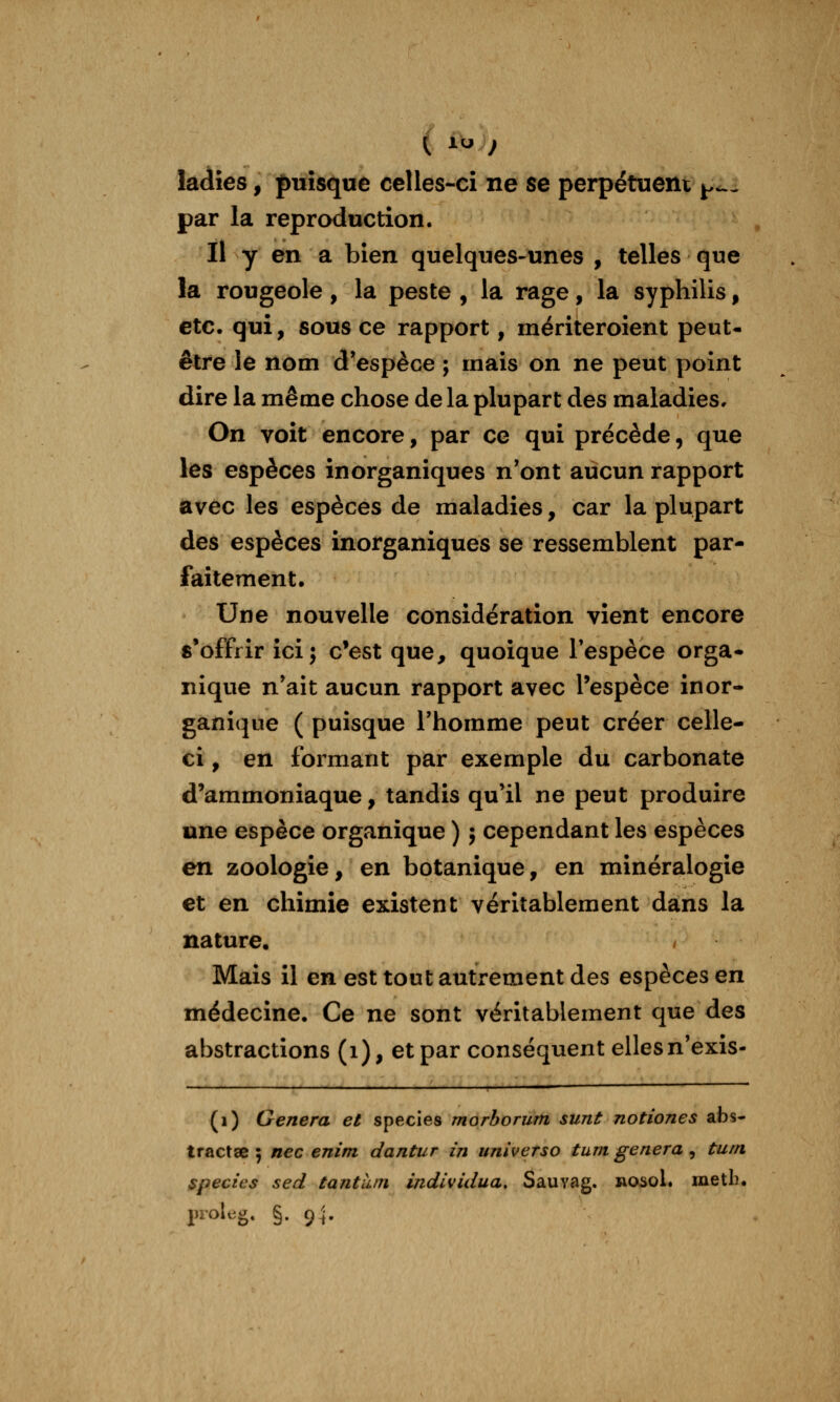 (. 1^ ) ladies, puisque celles-ci ne se perpétuent ^<^^ par la reproduction. Il y en a bien quelques-unes , telles que la rougeole, la peste , la rage, la syphilis, etc. qui, sous ce rapport, mériteroient peut- être le nom d'espèce ; mais on ne peut point dire la même chose de la plupart des maladies. On voit encore, par ce qui précède, que les espèces inorganiques n'ont aucun rapport avec les espèces de maladies, car la plupart des espèces inorganiques se ressemblent par- faitement. Une nouvelle considération vient encore s*offrir ici; c'est que, quoique l'espèce orga- nique n'ait aucun rapport avec l'espèce inor- ganique ( puisque l'homme peut créer celle- ci , en formant par exemple du carbonate d'ammoniaque, tandis qu'il ne peut produire une espèce organique ) ; cependant les espèces en zoologie, en botanique, en minéralogie et en chimie existent véritablement dans la nature. ^ Mais il en est tout autrement des espèces en médecine. Ce ne sont véritablement que des abstractions (i), et par conséquent elles n'exis- (i) Gênera et species morborum sunt notiones abs- tractœ 5 nec enim dantiir in universo tum gênera , turn species sed tantii/n individua, Sauvag. nosol. metb.