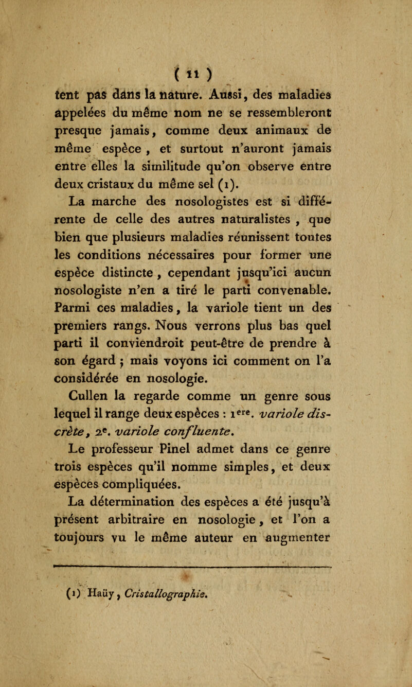 tent pas dans la nature. Aussi, des maladies appelées du même nom ne se ressembleront presque jamais, comme deux animaux de même espèce , et surtout n'auront jamais entre elles la similitude qu'on observe entre deux cristaux du même sel (i). La marche des nosologistes est si diffé- rente de celle des autres naturalistes , que bien que plusieurs maladies réunissent toutes les conditions nécessaires pour former une espèce distincte , cependant jusqu'ici aucun nosologiste n'en a tiré le parti convenable. Parmi ces maladies, la variole tient un des premiers rangs. Nous verrons plus bas quel parti il conviendroit peut-être de prendre à son égard ; maïs voyons ici comment on Ta considérée en nosologie. CuUen la regarde comme un genre sous lequel il range deux espèces : i^^^. variole dis- crète, 2.*. variole confluente. Le professeur Pinel admet dans ce genre trois espèces qu'il nomme simples, et deux espèces compliquées. La détermination des espèces a éré jusqu'à présent arbitraire en nosologie, et l'on a toujours vu le même auteur en augmenter (0 Hauy, CristallographÎQ.