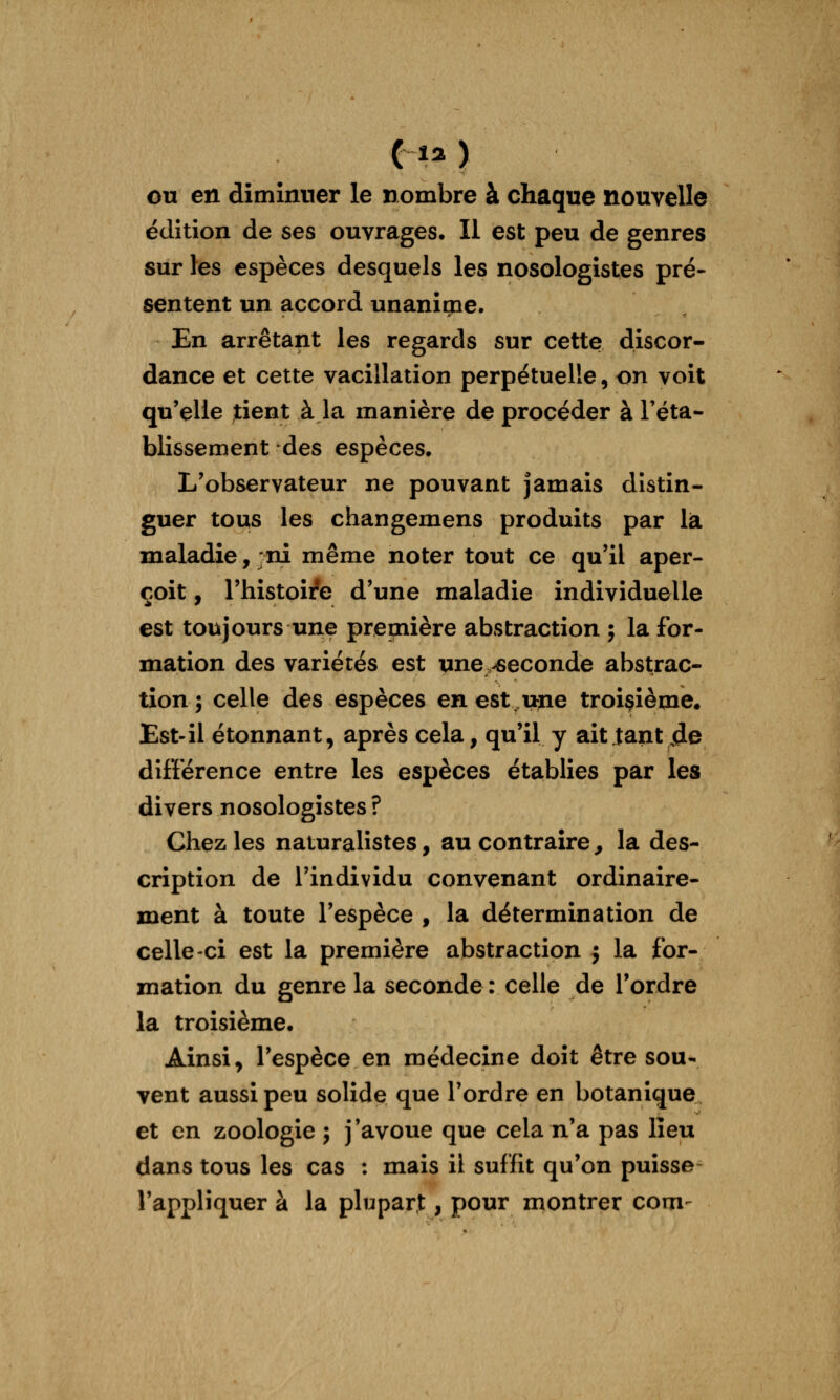 (la ) eu en diminuer le nombre à chaque nouvelle édition de ses ouvrages. Il est peu de genres sur les espèces desquels les nosologistes pré- sentent un accord unanicne. En arrêtant les regards sur cette discor- dance et cette vacillation perpétuelle, on voit qu'elle tient à la manière de procéder à l'éta- blissement des espèces. L'observateur ne pouvant jamais distin- guer tous les changemens produits par lia maladie, -ni même noter tout ce qu'il aper- çoit , l'histoire d'une maladie individuelle est toujours une première abstraction ; la for- mation des variétés est une -seconde abstrac- tion ; celle des espèces en est,une troisième. Est-il étonnant, après cela, qu'il y ait tant de différence entre les espèces établies par les divers nosologistes ? Chez les naturalistes, au contraire , la des- cription de l'individu convenant ordinaire- ment à toute l'espèce , la détermination de celle-ci est la première abstraction j la for- mation du genre la seconde : celle de Tordre la troisième. Ainsi, l'espèce en médecine doit être sou- vent aussi peu solide que l'ordre en botanique et en zoologie ; j'avoue que cela n'a pas lieu dans tous les cas : mais il suffit qu'on puisse- l'appliquer à la plupart, pour montrer corn-