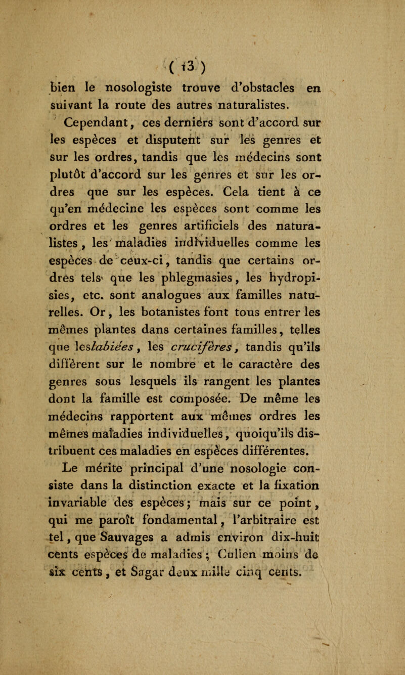 ii3) bien le nosologîste trouve d^obstacles en suivant la route des autres naturalistes. Cependant, ces derniers sont d'accord sur les espèces et disputent suir les genres et sur les ordres, tandis que les médecins sont plutôt d'accord sur les genres et sur les or- dres que sur les espèces. Cela tient à ce qu'en médecine les espèces sont comme les ordres et les genres artificiels des natura- listes , les maladies indî^riduelles comme les espèces de ceux-ci, tandis que certains or- dres tels que les phlegmasies, les hydropi- sies, etc. sont analogues aux familles natu- relles. Or, les botanistes font tous entrer les mêmes plantes dans certaines familles, telles que \esla6lees y les crueî/'ères, tandis qu'ils diffèrent sur le nombre et le caractère des genres sous lesquels ils rangent les plantes dont la famille est composée. De même les médecins rapportent aux mêmes ordres les mêmes maladies individuelles, quoiqu'ils dis- tribuent ces maladies eh espèces différentes. Le mérite principal d*une nosologie con- siste dans la distinction exacte et la fixation invariable des espèces; mais sur ce point, qui me paroît fondamental, l'arbitraire est -tel, que Sauvages a admis environ dix-huit cents espèces de maladies ; Cullen moins de ûx cents, et Sagar deux milU cinq cents.