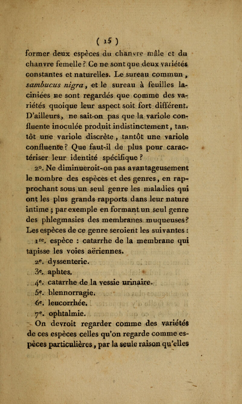 former deux espèces du chanvre mâ!e et da chanvre femelle ? Ce ne sont que deux variétés constantes et naturelles. Le sureau commun, sambucus nigra, et le sureau à feuilles la- ciniées ae sont regardés que comme des va- riétés quoique leur aspect soit fort différent* D'ailleurs> ne sait>on pas que la variole con- fluente inoculée produit indistinctement, tan- tôt une variole discrète, tantôt une variole confluente? Que faut-il de plus pour carac- tériser leur identité spécifique ? qP, Ne diminueroit-on pas avantageusement le nombre des espèces et des genres, en rap- prochant sous un seul genre les maladies qui ont les plus grands rapports dans leur nature intime j par exemple en formant un seul genre des phlegmasies des membranes muqueuses? Les espèces de ce genre seroient les suivantes : i^'e. espèce : catarrhe de la membrane qui tapisse les voies aériennes. 'jt^. dyssenterie. 3®. aphtes. If. catarrhe de la vessie urinaireo 5^. blennorragie. 6e. leucorrhée, 7^. ophtalmie. On devroit regarder comme des variétés de ces espèces celles qu'on regarde comme es- pèces particulières, par la seule raison qu'elles