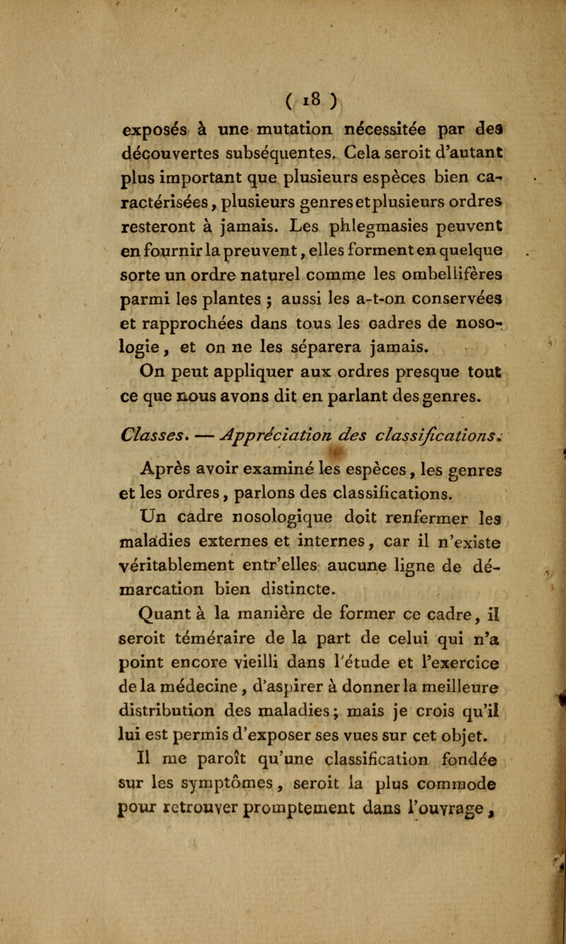exposés à une mutation nécessitée par de9 découvertes subséquentes. Cela seroit d'autant plus important que plusieurs espèces bien ca- ractérisées, plusieurs genres etplusieurs ordres resteront à jamais. Les phlegmasies peuvent en fournir la preuvent, elles forment en quelque sorte un ordre naturel comme les ombellifères parmi les plantes ; aussi les a-t-on conservées et rapprochées dans tous les cadres de noso-r logie, et on ne les séparera jamais. On peut appliquer aux ordres presque tout ce que nous avons dit en parlant des genres. Classes* — Appréciation des classifications^ Après avoir examiné les espèces, les genres et les ordres, parlons des classifications. Un cadre nosologique doit renfermer les maladies externes et internes, car il n'existe véritablement entr'elles aucune ligne de dé- marcation bien distincte. Quant à la manière de former ce cadre, il seroit téméraire de la part de celui qui n'a point encore vieilli dans Tétude et l'exercice de la médecine, d*aspirer à donner la meilleure distribution des maladies ; mais je crois qu'il lui est permis d'exposer ses vues sur cet objet. Il me paroît qu'une classification fondée sur les symptômes, seroit la plus commode poux retrouver promptement dans Touvrage,
