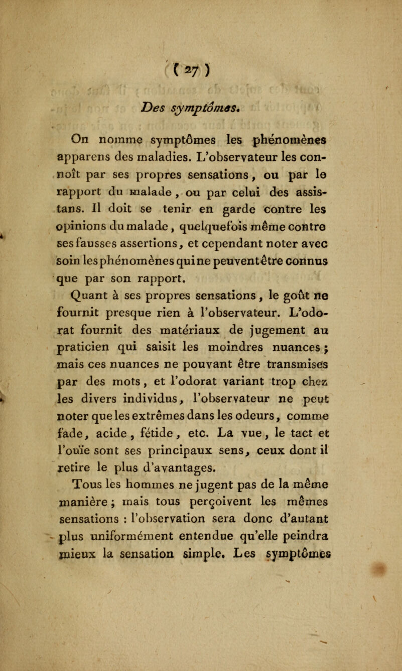 Des symptôniâs. On nomme symptômes les phénomènes apparens des maladies. L'observateur les con- naît par ses propres sensations, ou par la rapport du malade , au par celui des assis- tans. Il doit se tenir en garde contre les opinions du malade, quelquefois même contre ses fausses assertions, et cependant noter avec soin les phénomènes quine peuventêtre connus que par son rapport. Quant à ses propres sensations, le goût ne fournit presque rien à l'observateur. L'odo- rat fournit des matériaux de jugement au praticien qui saisit les moindres nuances ; mais ces nuances ne pouvant être transmises par des mots, et l'odorat variant trop chez les divers individus, l'observateur ne peut noter que les extrêmes dans les odeurs, comme fade, acide, fétide, etc. La vue, le tact et l'ouïe sont ses principaux sens, ceux dont il retire le plus d'avantages. Tous les hommes ne jugent pas de la même manière ; mais tous perçoivent les mêmes sensations : l'observation sera donc d'autant plus uniformément entendue qu'elle peindra mieux la sensation simple. Les symptômes