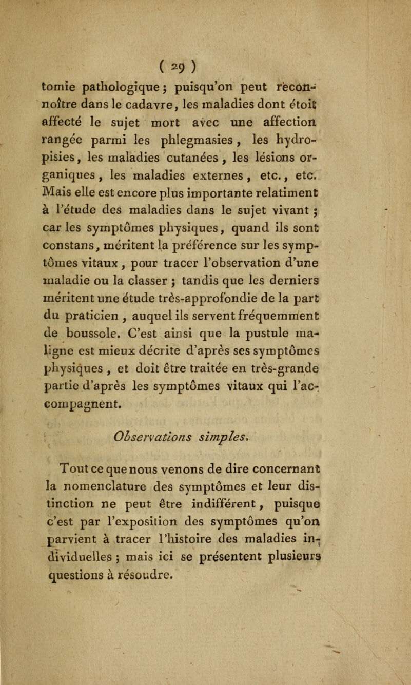 tomie pathologique j puisqu'on peut récôîi- noître dans le cadavre, les maladies dont étoit affecté le sujet mort avec une affection, rangée parmi les phlegmasies , les hydro- pisies, les maladies cutanées , les lésions or- ganiques , les maladies externes, etc., etc. Mais elle est encore plus importante relatiment à rétude des maladies dans le sujet vivant ; caries symptômes physiques, quand ils sont constans, méritent la préférence sur les symp- tômes vitaux, pour tracer l'observation d'une maladie ou la classer j tandis que les derniers méritent une étude très-approfondie de la part du praticien , auquel ils servent fréquemment de boussole. C'est ainsi que la pustule ma- ligne est mieux décrite d'après ses symptômes physiques , et doit être traitée en très-grande partie d'après les symptômes vitaux qui l'ac- compagnent. Obsenations simples. Tout ce que nous venons de dire concernant la nomenclature des symptômes et leur dis- tinction ne peut être indifférent, puisque c'est par l'exposition des symptômes qu'on parvient à tracer l'histoire des maladies in- dividuelles ; mais ici se présentent plusieurs questions à résoudre.