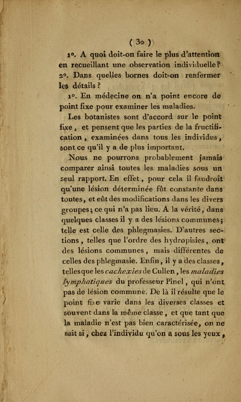 1». A quoi doîNon faire le plus d^attentîon en recueillant une observation individuelle? 2.^. Dans quelles bornes doit-on renfermer les détails ? lo. En médecine on n'a point encore de point fixe pour examiner les maladies. Les botanistes sont d'accord sur le point fixe ^ et pensent que les parties de la fructifi- cation , examinées dans tous les individus, sont ce qu'il y a de plus important. Nous ne pourrons probablement jamais comparer ainsi toutes les maladies sous un seul rapport. En effet, pour cela il faudroît qu'une lésion déterminée fût constante dans toutes, et eût des modifications dans les divers groupes; ce qui n'a pas lieu. A la vérité, dans quelques classes il y a des lésions communes; telle est celle des phlegmasies. D'autres sec- tions , telles que l'ordre des hydropisies, ont des lésions communes, mais différentes de celles des phlegmasie. Enfin, il y a des classes , telles que les cachexies à^ CuUen, les maladies lymphatiques du professeur Pinel, qui n'ont pas de lésion commune. De là il résulte que le point fi>e varie dans les diverses classes et souvent dans la même classe , et que tant que la maladie n'est pas bien caractérisée, on ne sait si, chez l'individu qu'on a sous les yeux,